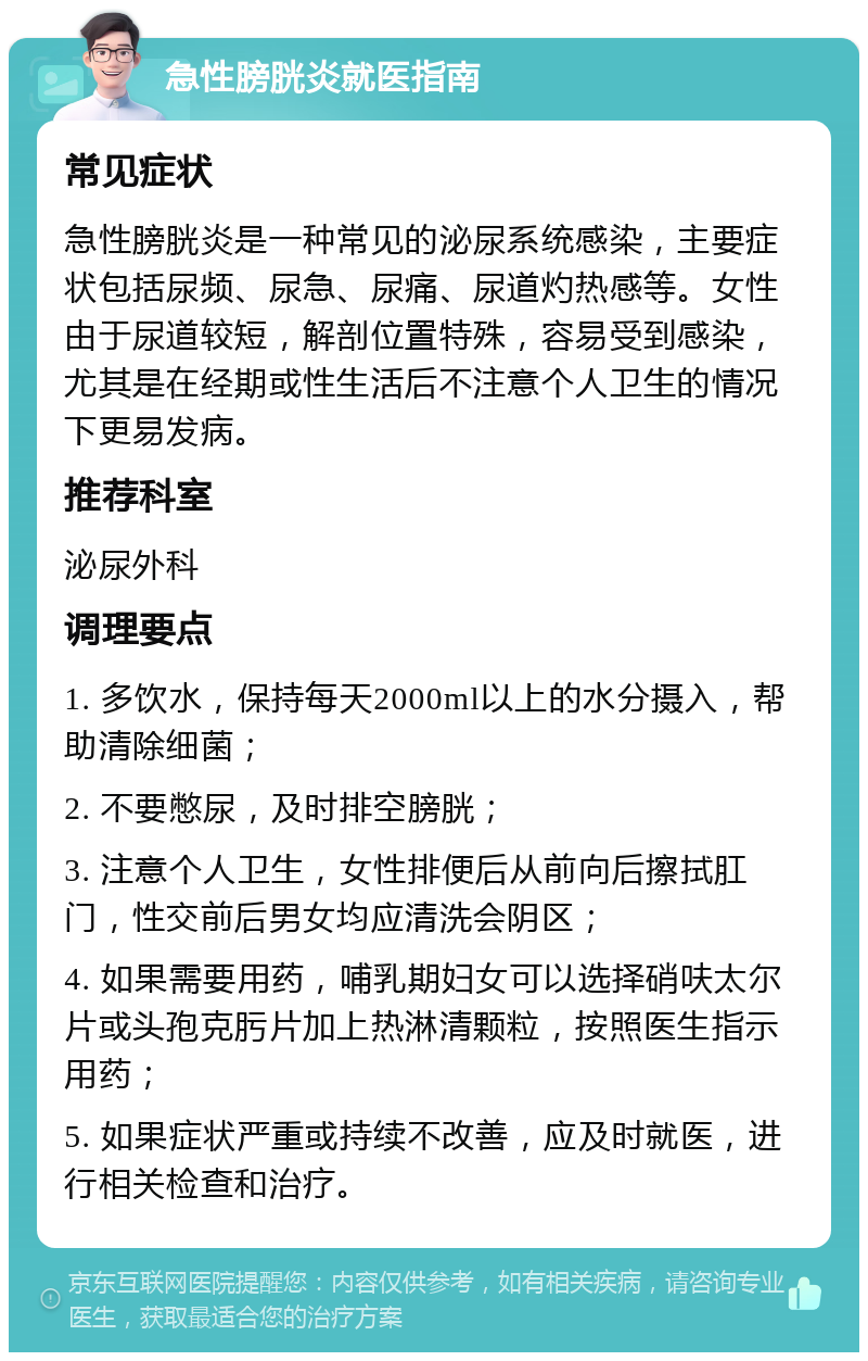 急性膀胱炎就医指南 常见症状 急性膀胱炎是一种常见的泌尿系统感染，主要症状包括尿频、尿急、尿痛、尿道灼热感等。女性由于尿道较短，解剖位置特殊，容易受到感染，尤其是在经期或性生活后不注意个人卫生的情况下更易发病。 推荐科室 泌尿外科 调理要点 1. 多饮水，保持每天2000ml以上的水分摄入，帮助清除细菌； 2. 不要憋尿，及时排空膀胱； 3. 注意个人卫生，女性排便后从前向后擦拭肛门，性交前后男女均应清洗会阴区； 4. 如果需要用药，哺乳期妇女可以选择硝呋太尔片或头孢克肟片加上热淋清颗粒，按照医生指示用药； 5. 如果症状严重或持续不改善，应及时就医，进行相关检查和治疗。