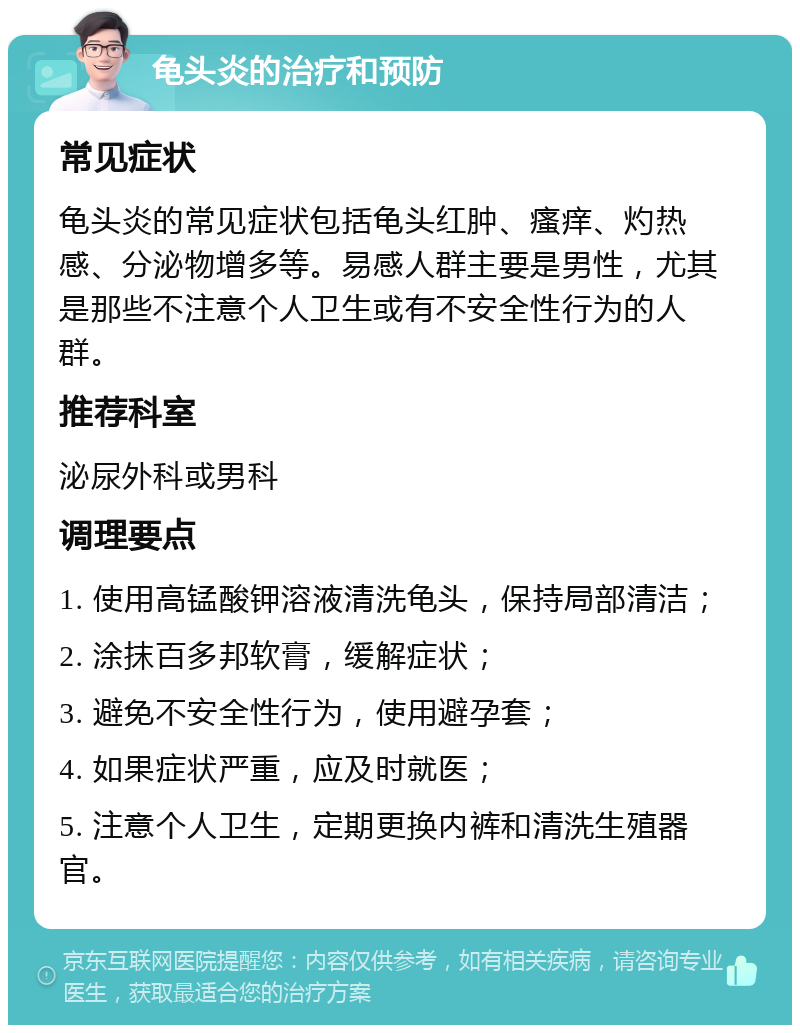 龟头炎的治疗和预防 常见症状 龟头炎的常见症状包括龟头红肿、瘙痒、灼热感、分泌物增多等。易感人群主要是男性，尤其是那些不注意个人卫生或有不安全性行为的人群。 推荐科室 泌尿外科或男科 调理要点 1. 使用高锰酸钾溶液清洗龟头，保持局部清洁； 2. 涂抹百多邦软膏，缓解症状； 3. 避免不安全性行为，使用避孕套； 4. 如果症状严重，应及时就医； 5. 注意个人卫生，定期更换内裤和清洗生殖器官。