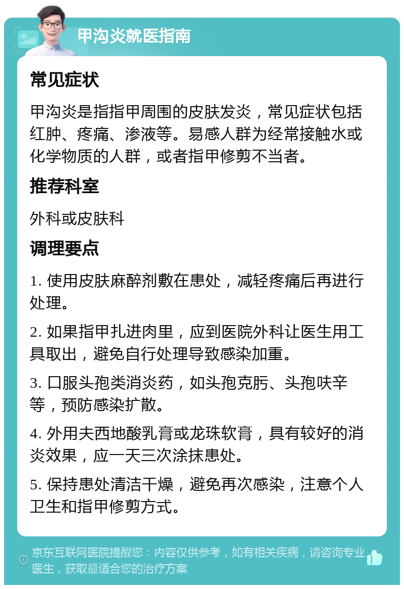 甲沟炎就医指南 常见症状 甲沟炎是指指甲周围的皮肤发炎，常见症状包括红肿、疼痛、渗液等。易感人群为经常接触水或化学物质的人群，或者指甲修剪不当者。 推荐科室 外科或皮肤科 调理要点 1. 使用皮肤麻醉剂敷在患处，减轻疼痛后再进行处理。 2. 如果指甲扎进肉里，应到医院外科让医生用工具取出，避免自行处理导致感染加重。 3. 口服头孢类消炎药，如头孢克肟、头孢呋辛等，预防感染扩散。 4. 外用夫西地酸乳膏或龙珠软膏，具有较好的消炎效果，应一天三次涂抹患处。 5. 保持患处清洁干燥，避免再次感染，注意个人卫生和指甲修剪方式。