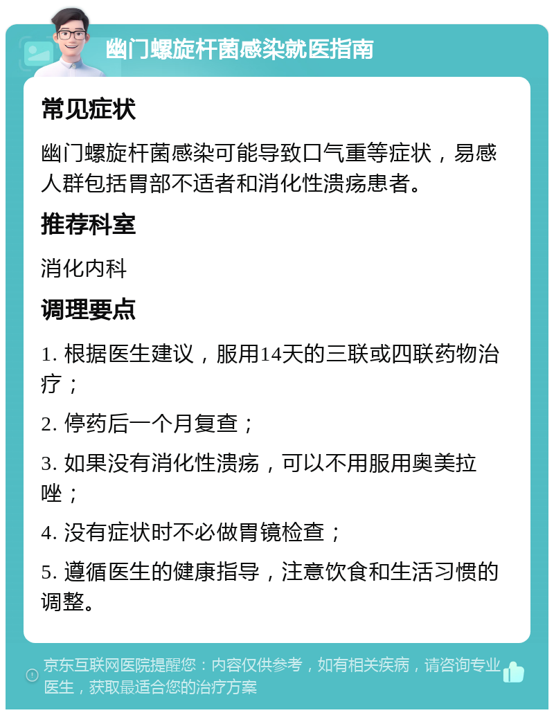 幽门螺旋杆菌感染就医指南 常见症状 幽门螺旋杆菌感染可能导致口气重等症状，易感人群包括胃部不适者和消化性溃疡患者。 推荐科室 消化内科 调理要点 1. 根据医生建议，服用14天的三联或四联药物治疗； 2. 停药后一个月复查； 3. 如果没有消化性溃疡，可以不用服用奥美拉唑； 4. 没有症状时不必做胃镜检查； 5. 遵循医生的健康指导，注意饮食和生活习惯的调整。