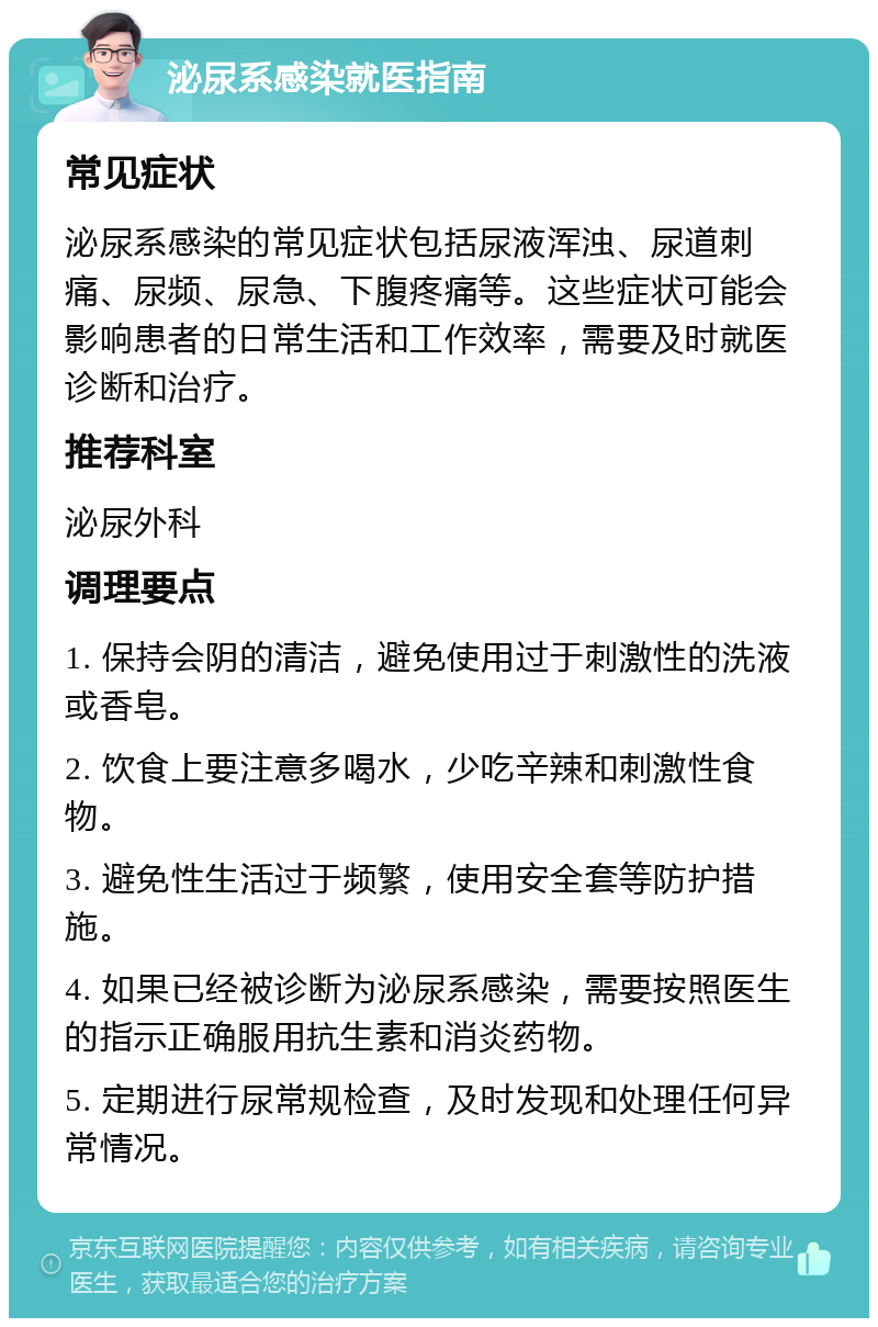 泌尿系感染就医指南 常见症状 泌尿系感染的常见症状包括尿液浑浊、尿道刺痛、尿频、尿急、下腹疼痛等。这些症状可能会影响患者的日常生活和工作效率，需要及时就医诊断和治疗。 推荐科室 泌尿外科 调理要点 1. 保持会阴的清洁，避免使用过于刺激性的洗液或香皂。 2. 饮食上要注意多喝水，少吃辛辣和刺激性食物。 3. 避免性生活过于频繁，使用安全套等防护措施。 4. 如果已经被诊断为泌尿系感染，需要按照医生的指示正确服用抗生素和消炎药物。 5. 定期进行尿常规检查，及时发现和处理任何异常情况。