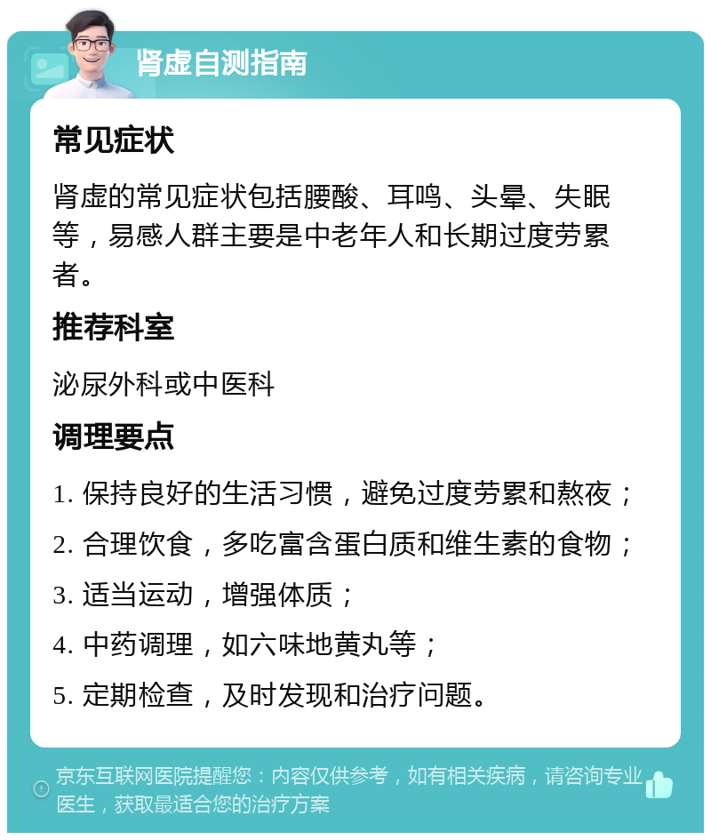 肾虚自测指南 常见症状 肾虚的常见症状包括腰酸、耳鸣、头晕、失眠等，易感人群主要是中老年人和长期过度劳累者。 推荐科室 泌尿外科或中医科 调理要点 1. 保持良好的生活习惯，避免过度劳累和熬夜； 2. 合理饮食，多吃富含蛋白质和维生素的食物； 3. 适当运动，增强体质； 4. 中药调理，如六味地黄丸等； 5. 定期检查，及时发现和治疗问题。