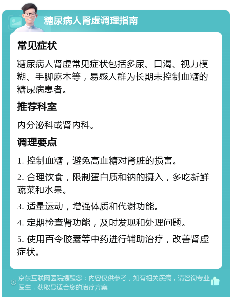 糖尿病人肾虚调理指南 常见症状 糖尿病人肾虚常见症状包括多尿、口渴、视力模糊、手脚麻木等，易感人群为长期未控制血糖的糖尿病患者。 推荐科室 内分泌科或肾内科。 调理要点 1. 控制血糖，避免高血糖对肾脏的损害。 2. 合理饮食，限制蛋白质和钠的摄入，多吃新鲜蔬菜和水果。 3. 适量运动，增强体质和代谢功能。 4. 定期检查肾功能，及时发现和处理问题。 5. 使用百令胶囊等中药进行辅助治疗，改善肾虚症状。