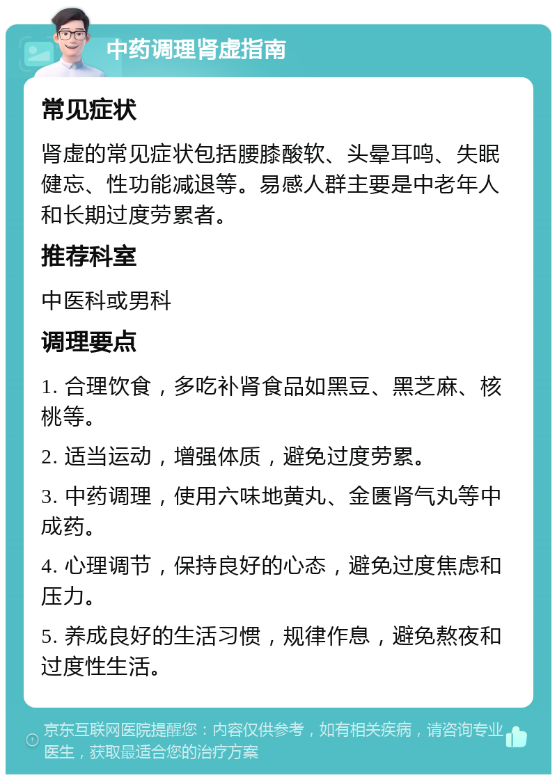 中药调理肾虚指南 常见症状 肾虚的常见症状包括腰膝酸软、头晕耳鸣、失眠健忘、性功能减退等。易感人群主要是中老年人和长期过度劳累者。 推荐科室 中医科或男科 调理要点 1. 合理饮食，多吃补肾食品如黑豆、黑芝麻、核桃等。 2. 适当运动，增强体质，避免过度劳累。 3. 中药调理，使用六味地黄丸、金匮肾气丸等中成药。 4. 心理调节，保持良好的心态，避免过度焦虑和压力。 5. 养成良好的生活习惯，规律作息，避免熬夜和过度性生活。