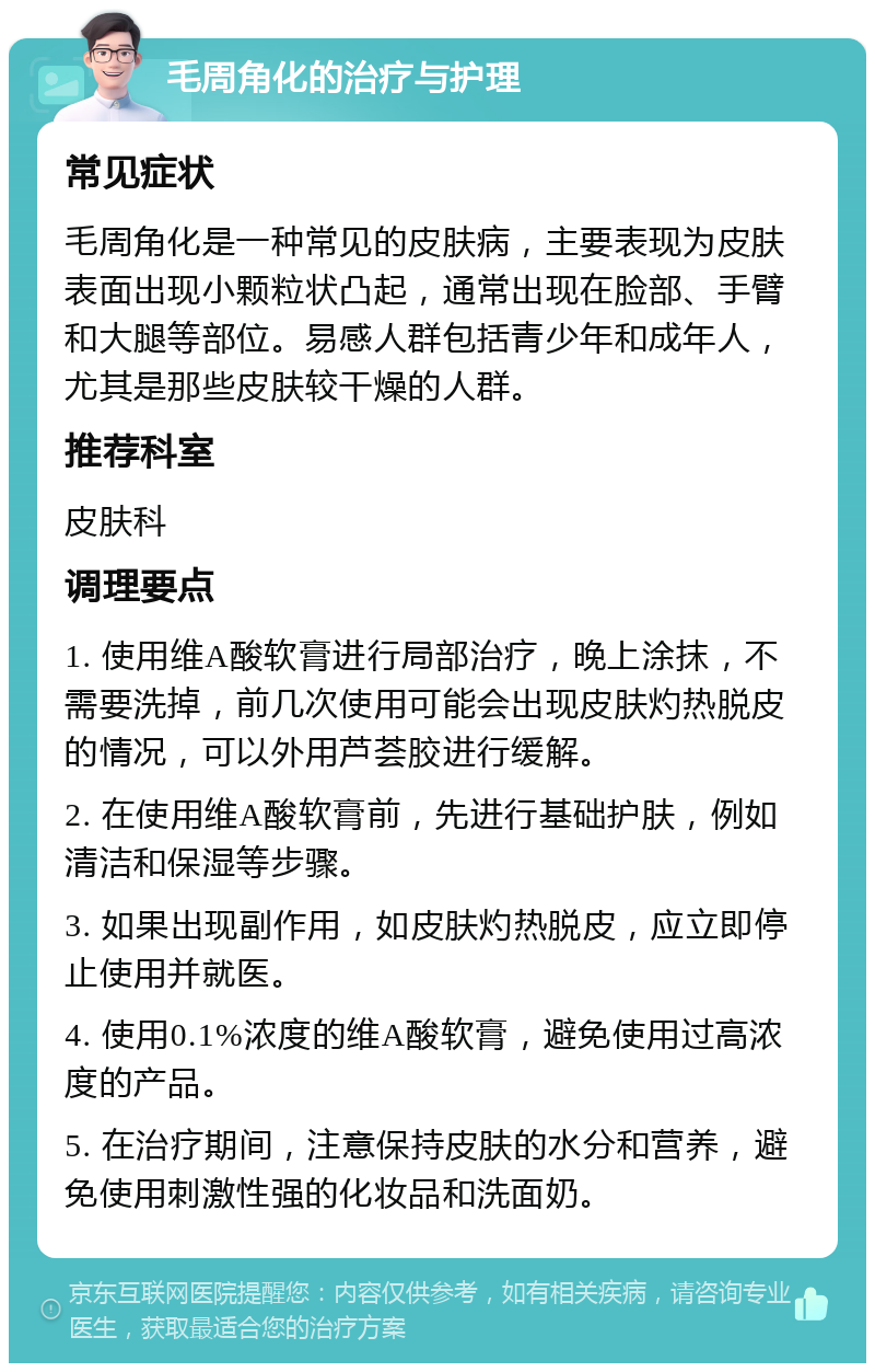 毛周角化的治疗与护理 常见症状 毛周角化是一种常见的皮肤病，主要表现为皮肤表面出现小颗粒状凸起，通常出现在脸部、手臂和大腿等部位。易感人群包括青少年和成年人，尤其是那些皮肤较干燥的人群。 推荐科室 皮肤科 调理要点 1. 使用维A酸软膏进行局部治疗，晚上涂抹，不需要洗掉，前几次使用可能会出现皮肤灼热脱皮的情况，可以外用芦荟胶进行缓解。 2. 在使用维A酸软膏前，先进行基础护肤，例如清洁和保湿等步骤。 3. 如果出现副作用，如皮肤灼热脱皮，应立即停止使用并就医。 4. 使用0.1%浓度的维A酸软膏，避免使用过高浓度的产品。 5. 在治疗期间，注意保持皮肤的水分和营养，避免使用刺激性强的化妆品和洗面奶。