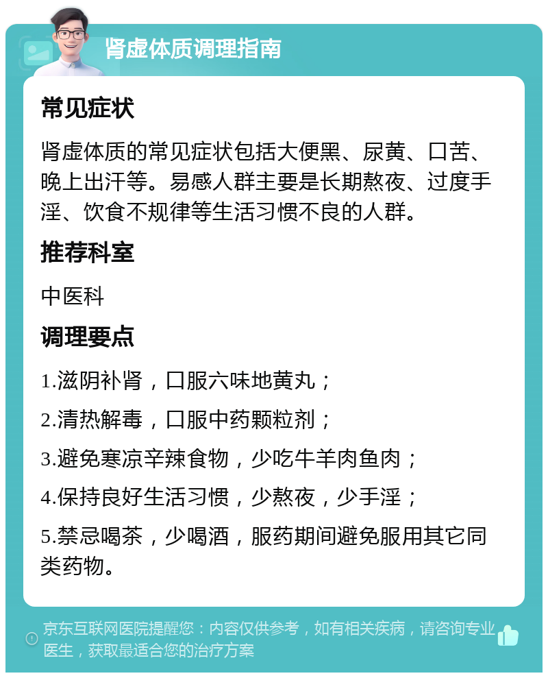 肾虚体质调理指南 常见症状 肾虚体质的常见症状包括大便黑、尿黄、口苦、晚上出汗等。易感人群主要是长期熬夜、过度手淫、饮食不规律等生活习惯不良的人群。 推荐科室 中医科 调理要点 1.滋阴补肾，口服六味地黄丸； 2.清热解毒，口服中药颗粒剂； 3.避免寒凉辛辣食物，少吃牛羊肉鱼肉； 4.保持良好生活习惯，少熬夜，少手淫； 5.禁忌喝茶，少喝酒，服药期间避免服用其它同类药物。