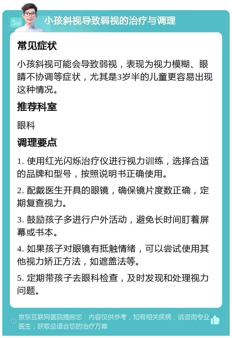 小孩斜视导致弱视的治疗与调理 常见症状 小孩斜视可能会导致弱视，表现为视力模糊、眼睛不协调等症状，尤其是3岁半的儿童更容易出现这种情况。 推荐科室 眼科 调理要点 1. 使用红光闪烁治疗仪进行视力训练，选择合适的品牌和型号，按照说明书正确使用。 2. 配戴医生开具的眼镜，确保镜片度数正确，定期复查视力。 3. 鼓励孩子多进行户外活动，避免长时间盯着屏幕或书本。 4. 如果孩子对眼镜有抵触情绪，可以尝试使用其他视力矫正方法，如遮盖法等。 5. 定期带孩子去眼科检查，及时发现和处理视力问题。