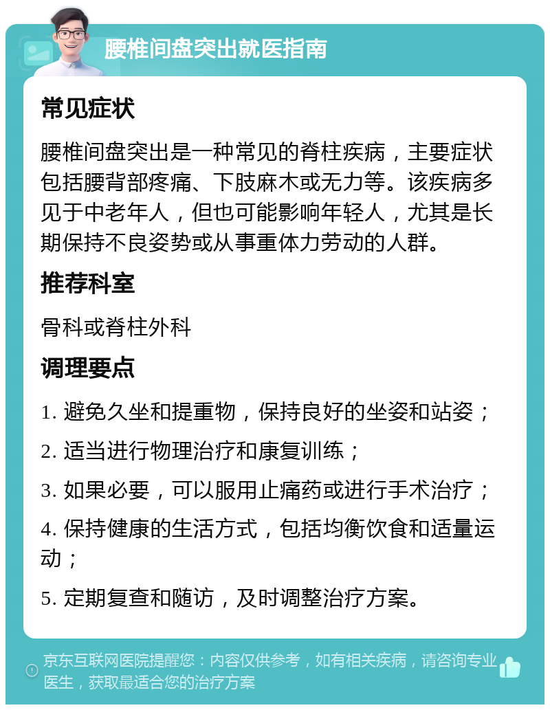 腰椎间盘突出就医指南 常见症状 腰椎间盘突出是一种常见的脊柱疾病，主要症状包括腰背部疼痛、下肢麻木或无力等。该疾病多见于中老年人，但也可能影响年轻人，尤其是长期保持不良姿势或从事重体力劳动的人群。 推荐科室 骨科或脊柱外科 调理要点 1. 避免久坐和提重物，保持良好的坐姿和站姿； 2. 适当进行物理治疗和康复训练； 3. 如果必要，可以服用止痛药或进行手术治疗； 4. 保持健康的生活方式，包括均衡饮食和适量运动； 5. 定期复查和随访，及时调整治疗方案。