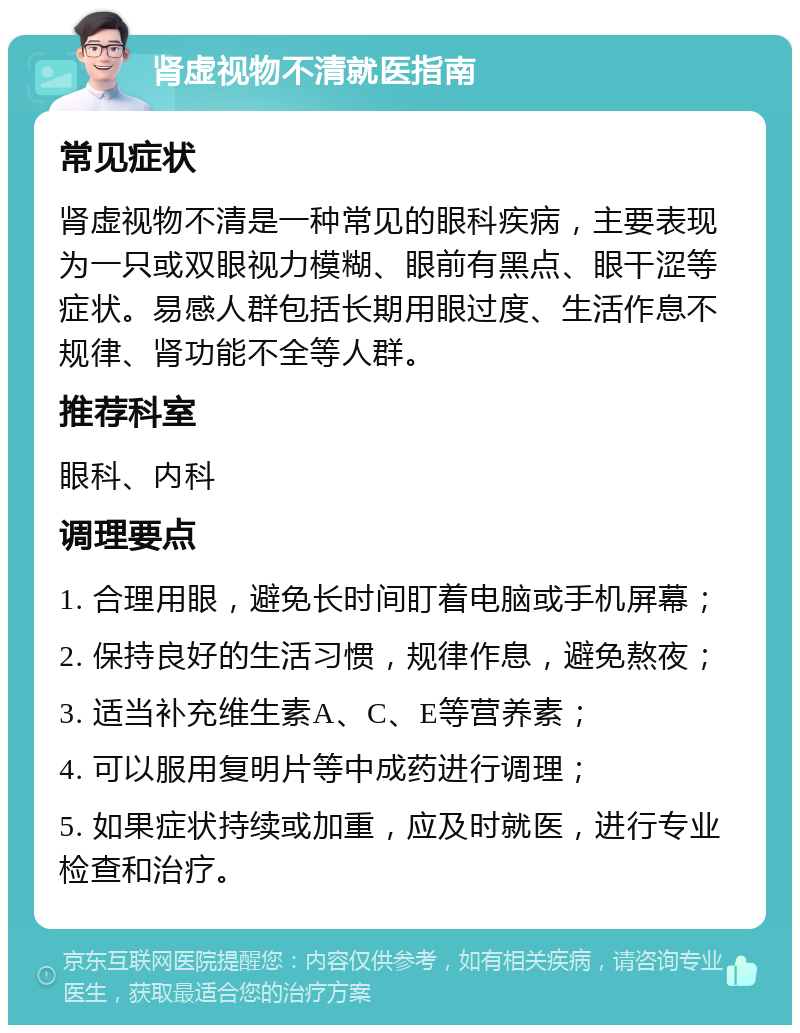 肾虚视物不清就医指南 常见症状 肾虚视物不清是一种常见的眼科疾病，主要表现为一只或双眼视力模糊、眼前有黑点、眼干涩等症状。易感人群包括长期用眼过度、生活作息不规律、肾功能不全等人群。 推荐科室 眼科、内科 调理要点 1. 合理用眼，避免长时间盯着电脑或手机屏幕； 2. 保持良好的生活习惯，规律作息，避免熬夜； 3. 适当补充维生素A、C、E等营养素； 4. 可以服用复明片等中成药进行调理； 5. 如果症状持续或加重，应及时就医，进行专业检查和治疗。