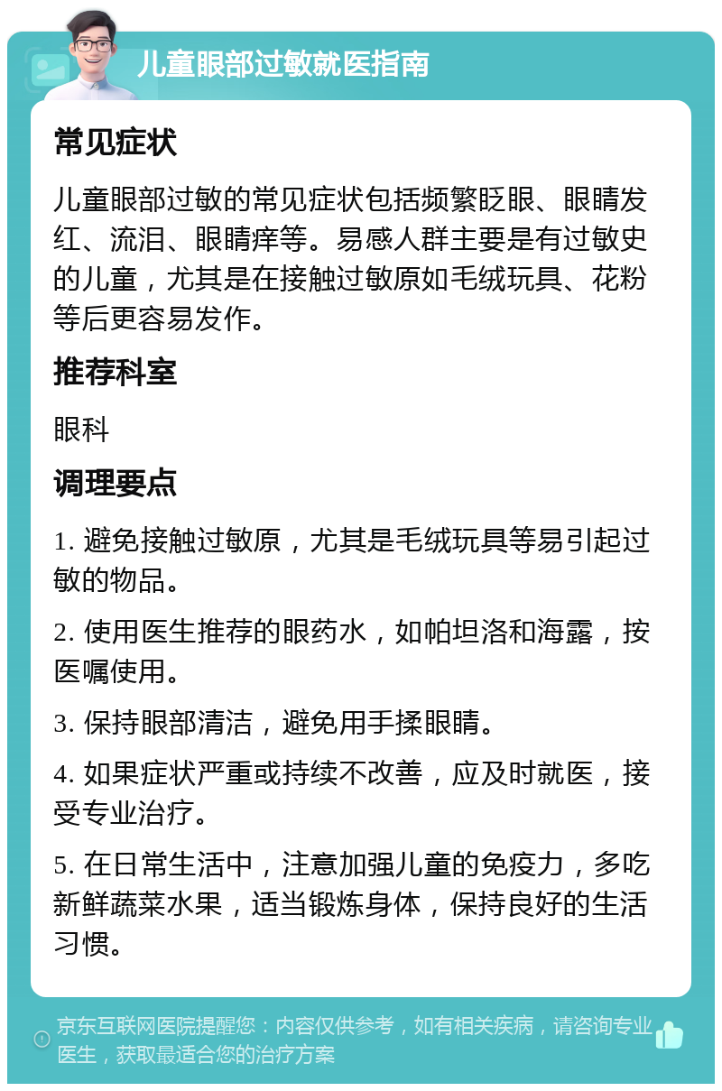 儿童眼部过敏就医指南 常见症状 儿童眼部过敏的常见症状包括频繁眨眼、眼睛发红、流泪、眼睛痒等。易感人群主要是有过敏史的儿童，尤其是在接触过敏原如毛绒玩具、花粉等后更容易发作。 推荐科室 眼科 调理要点 1. 避免接触过敏原，尤其是毛绒玩具等易引起过敏的物品。 2. 使用医生推荐的眼药水，如帕坦洛和海露，按医嘱使用。 3. 保持眼部清洁，避免用手揉眼睛。 4. 如果症状严重或持续不改善，应及时就医，接受专业治疗。 5. 在日常生活中，注意加强儿童的免疫力，多吃新鲜蔬菜水果，适当锻炼身体，保持良好的生活习惯。