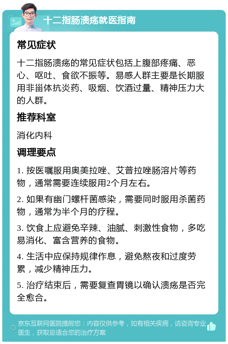 十二指肠溃疡就医指南 常见症状 十二指肠溃疡的常见症状包括上腹部疼痛、恶心、呕吐、食欲不振等。易感人群主要是长期服用非甾体抗炎药、吸烟、饮酒过量、精神压力大的人群。 推荐科室 消化内科 调理要点 1. 按医嘱服用奥美拉唑、艾普拉唑肠溶片等药物，通常需要连续服用2个月左右。 2. 如果有幽门螺杆菌感染，需要同时服用杀菌药物，通常为半个月的疗程。 3. 饮食上应避免辛辣、油腻、刺激性食物，多吃易消化、富含营养的食物。 4. 生活中应保持规律作息，避免熬夜和过度劳累，减少精神压力。 5. 治疗结束后，需要复查胃镜以确认溃疡是否完全愈合。