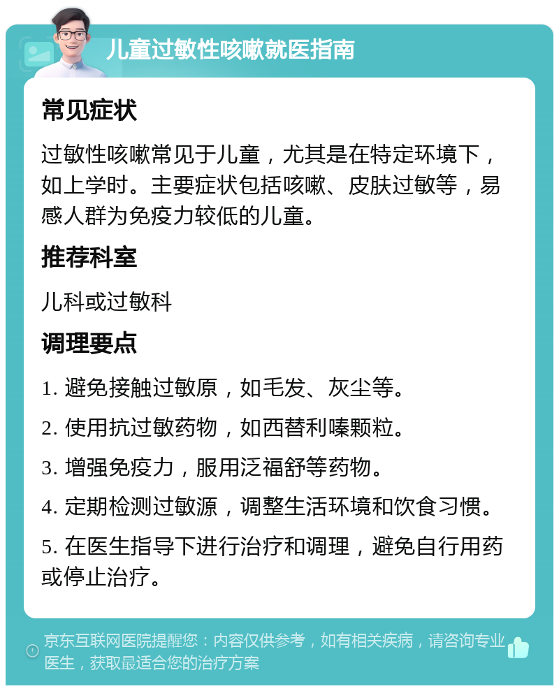 儿童过敏性咳嗽就医指南 常见症状 过敏性咳嗽常见于儿童，尤其是在特定环境下，如上学时。主要症状包括咳嗽、皮肤过敏等，易感人群为免疫力较低的儿童。 推荐科室 儿科或过敏科 调理要点 1. 避免接触过敏原，如毛发、灰尘等。 2. 使用抗过敏药物，如西替利嗪颗粒。 3. 增强免疫力，服用泛福舒等药物。 4. 定期检测过敏源，调整生活环境和饮食习惯。 5. 在医生指导下进行治疗和调理，避免自行用药或停止治疗。