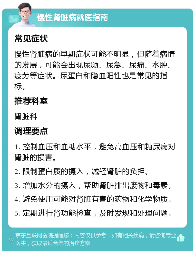 慢性肾脏病就医指南 常见症状 慢性肾脏病的早期症状可能不明显，但随着病情的发展，可能会出现尿频、尿急、尿痛、水肿、疲劳等症状。尿蛋白和隐血阳性也是常见的指标。 推荐科室 肾脏科 调理要点 1. 控制血压和血糖水平，避免高血压和糖尿病对肾脏的损害。 2. 限制蛋白质的摄入，减轻肾脏的负担。 3. 增加水分的摄入，帮助肾脏排出废物和毒素。 4. 避免使用可能对肾脏有害的药物和化学物质。 5. 定期进行肾功能检查，及时发现和处理问题。