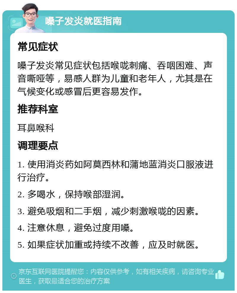 嗓子发炎就医指南 常见症状 嗓子发炎常见症状包括喉咙刺痛、吞咽困难、声音嘶哑等，易感人群为儿童和老年人，尤其是在气候变化或感冒后更容易发作。 推荐科室 耳鼻喉科 调理要点 1. 使用消炎药如阿莫西林和蒲地蓝消炎口服液进行治疗。 2. 多喝水，保持喉部湿润。 3. 避免吸烟和二手烟，减少刺激喉咙的因素。 4. 注意休息，避免过度用嗓。 5. 如果症状加重或持续不改善，应及时就医。