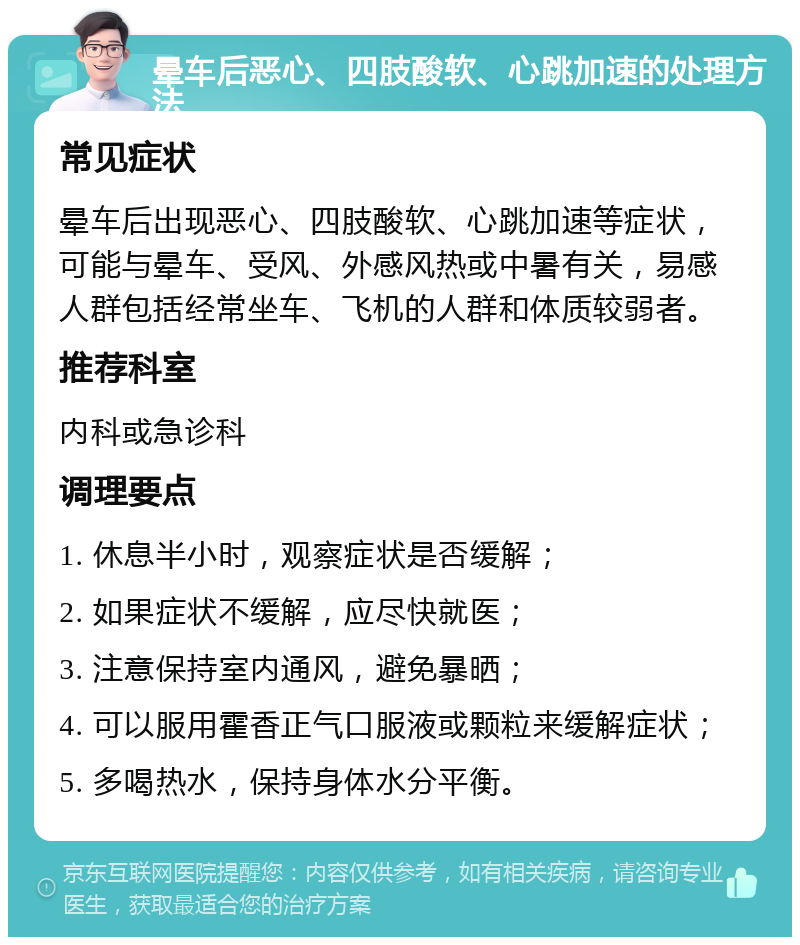 晕车后恶心、四肢酸软、心跳加速的处理方法 常见症状 晕车后出现恶心、四肢酸软、心跳加速等症状，可能与晕车、受风、外感风热或中暑有关，易感人群包括经常坐车、飞机的人群和体质较弱者。 推荐科室 内科或急诊科 调理要点 1. 休息半小时，观察症状是否缓解； 2. 如果症状不缓解，应尽快就医； 3. 注意保持室内通风，避免暴晒； 4. 可以服用霍香正气口服液或颗粒来缓解症状； 5. 多喝热水，保持身体水分平衡。