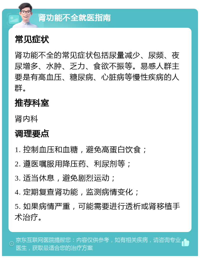 肾功能不全就医指南 常见症状 肾功能不全的常见症状包括尿量减少、尿频、夜尿增多、水肿、乏力、食欲不振等。易感人群主要是有高血压、糖尿病、心脏病等慢性疾病的人群。 推荐科室 肾内科 调理要点 1. 控制血压和血糖，避免高蛋白饮食； 2. 遵医嘱服用降压药、利尿剂等； 3. 适当休息，避免剧烈运动； 4. 定期复查肾功能，监测病情变化； 5. 如果病情严重，可能需要进行透析或肾移植手术治疗。