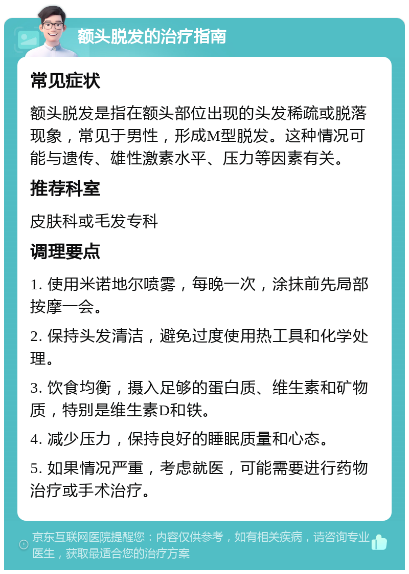 额头脱发的治疗指南 常见症状 额头脱发是指在额头部位出现的头发稀疏或脱落现象，常见于男性，形成M型脱发。这种情况可能与遗传、雄性激素水平、压力等因素有关。 推荐科室 皮肤科或毛发专科 调理要点 1. 使用米诺地尔喷雾，每晚一次，涂抹前先局部按摩一会。 2. 保持头发清洁，避免过度使用热工具和化学处理。 3. 饮食均衡，摄入足够的蛋白质、维生素和矿物质，特别是维生素D和铁。 4. 减少压力，保持良好的睡眠质量和心态。 5. 如果情况严重，考虑就医，可能需要进行药物治疗或手术治疗。