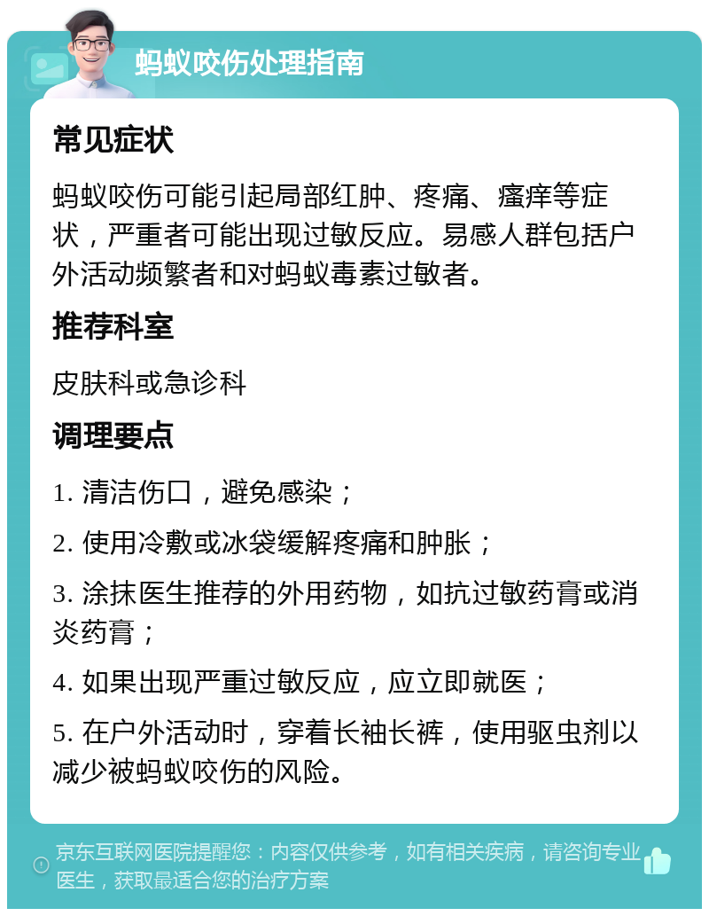 蚂蚁咬伤处理指南 常见症状 蚂蚁咬伤可能引起局部红肿、疼痛、瘙痒等症状，严重者可能出现过敏反应。易感人群包括户外活动频繁者和对蚂蚁毒素过敏者。 推荐科室 皮肤科或急诊科 调理要点 1. 清洁伤口，避免感染； 2. 使用冷敷或冰袋缓解疼痛和肿胀； 3. 涂抹医生推荐的外用药物，如抗过敏药膏或消炎药膏； 4. 如果出现严重过敏反应，应立即就医； 5. 在户外活动时，穿着长袖长裤，使用驱虫剂以减少被蚂蚁咬伤的风险。