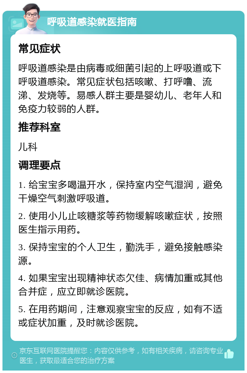 呼吸道感染就医指南 常见症状 呼吸道感染是由病毒或细菌引起的上呼吸道或下呼吸道感染。常见症状包括咳嗽、打呼噜、流涕、发烧等。易感人群主要是婴幼儿、老年人和免疫力较弱的人群。 推荐科室 儿科 调理要点 1. 给宝宝多喝温开水，保持室内空气湿润，避免干燥空气刺激呼吸道。 2. 使用小儿止咳糖浆等药物缓解咳嗽症状，按照医生指示用药。 3. 保持宝宝的个人卫生，勤洗手，避免接触感染源。 4. 如果宝宝出现精神状态欠佳、病情加重或其他合并症，应立即就诊医院。 5. 在用药期间，注意观察宝宝的反应，如有不适或症状加重，及时就诊医院。