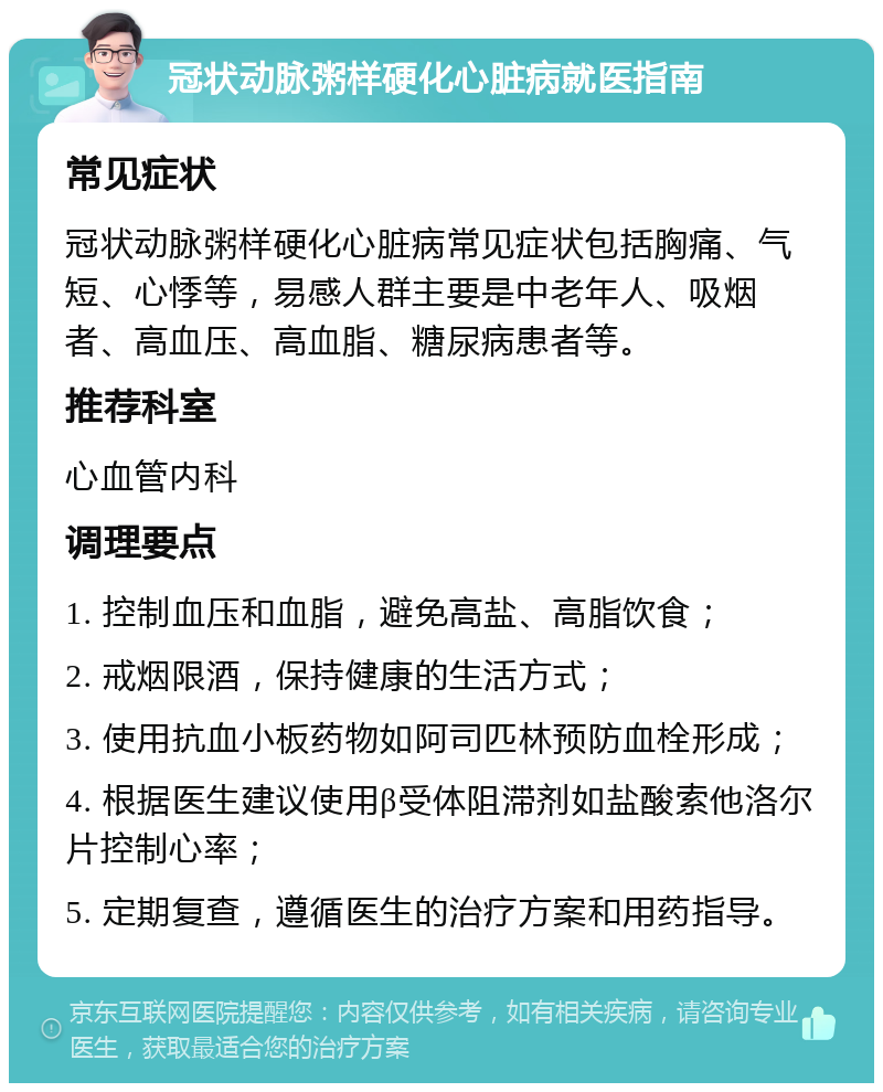 冠状动脉粥样硬化心脏病就医指南 常见症状 冠状动脉粥样硬化心脏病常见症状包括胸痛、气短、心悸等，易感人群主要是中老年人、吸烟者、高血压、高血脂、糖尿病患者等。 推荐科室 心血管内科 调理要点 1. 控制血压和血脂，避免高盐、高脂饮食； 2. 戒烟限酒，保持健康的生活方式； 3. 使用抗血小板药物如阿司匹林预防血栓形成； 4. 根据医生建议使用β受体阻滞剂如盐酸索他洛尔片控制心率； 5. 定期复查，遵循医生的治疗方案和用药指导。