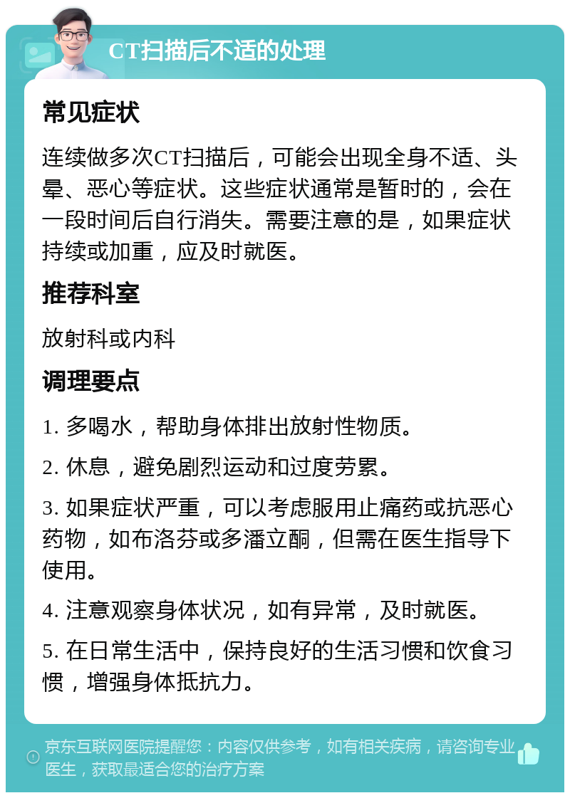 CT扫描后不适的处理 常见症状 连续做多次CT扫描后，可能会出现全身不适、头晕、恶心等症状。这些症状通常是暂时的，会在一段时间后自行消失。需要注意的是，如果症状持续或加重，应及时就医。 推荐科室 放射科或内科 调理要点 1. 多喝水，帮助身体排出放射性物质。 2. 休息，避免剧烈运动和过度劳累。 3. 如果症状严重，可以考虑服用止痛药或抗恶心药物，如布洛芬或多潘立酮，但需在医生指导下使用。 4. 注意观察身体状况，如有异常，及时就医。 5. 在日常生活中，保持良好的生活习惯和饮食习惯，增强身体抵抗力。