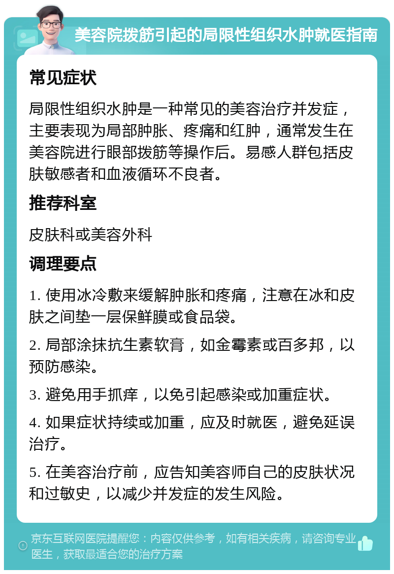 美容院拨筋引起的局限性组织水肿就医指南 常见症状 局限性组织水肿是一种常见的美容治疗并发症，主要表现为局部肿胀、疼痛和红肿，通常发生在美容院进行眼部拨筋等操作后。易感人群包括皮肤敏感者和血液循环不良者。 推荐科室 皮肤科或美容外科 调理要点 1. 使用冰冷敷来缓解肿胀和疼痛，注意在冰和皮肤之间垫一层保鲜膜或食品袋。 2. 局部涂抹抗生素软膏，如金霉素或百多邦，以预防感染。 3. 避免用手抓痒，以免引起感染或加重症状。 4. 如果症状持续或加重，应及时就医，避免延误治疗。 5. 在美容治疗前，应告知美容师自己的皮肤状况和过敏史，以减少并发症的发生风险。