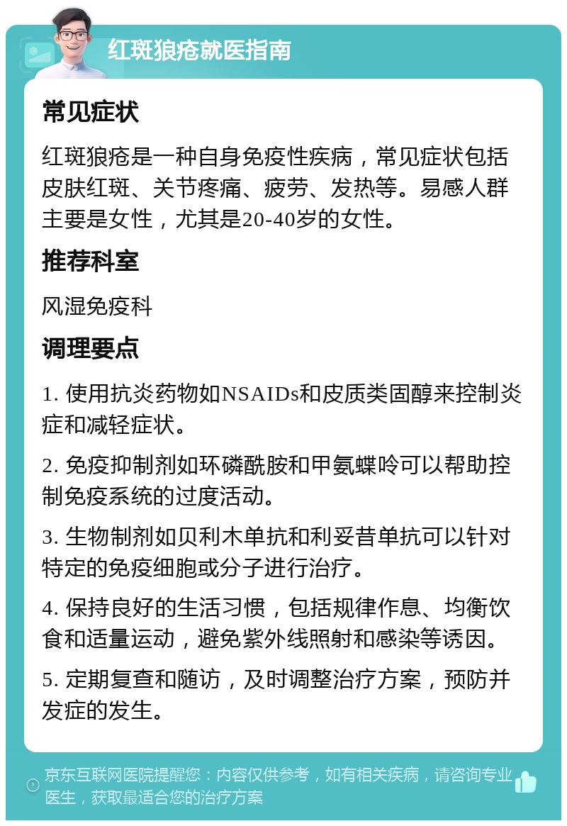 红斑狼疮就医指南 常见症状 红斑狼疮是一种自身免疫性疾病，常见症状包括皮肤红斑、关节疼痛、疲劳、发热等。易感人群主要是女性，尤其是20-40岁的女性。 推荐科室 风湿免疫科 调理要点 1. 使用抗炎药物如NSAIDs和皮质类固醇来控制炎症和减轻症状。 2. 免疫抑制剂如环磷酰胺和甲氨蝶呤可以帮助控制免疫系统的过度活动。 3. 生物制剂如贝利木单抗和利妥昔单抗可以针对特定的免疫细胞或分子进行治疗。 4. 保持良好的生活习惯，包括规律作息、均衡饮食和适量运动，避免紫外线照射和感染等诱因。 5. 定期复查和随访，及时调整治疗方案，预防并发症的发生。