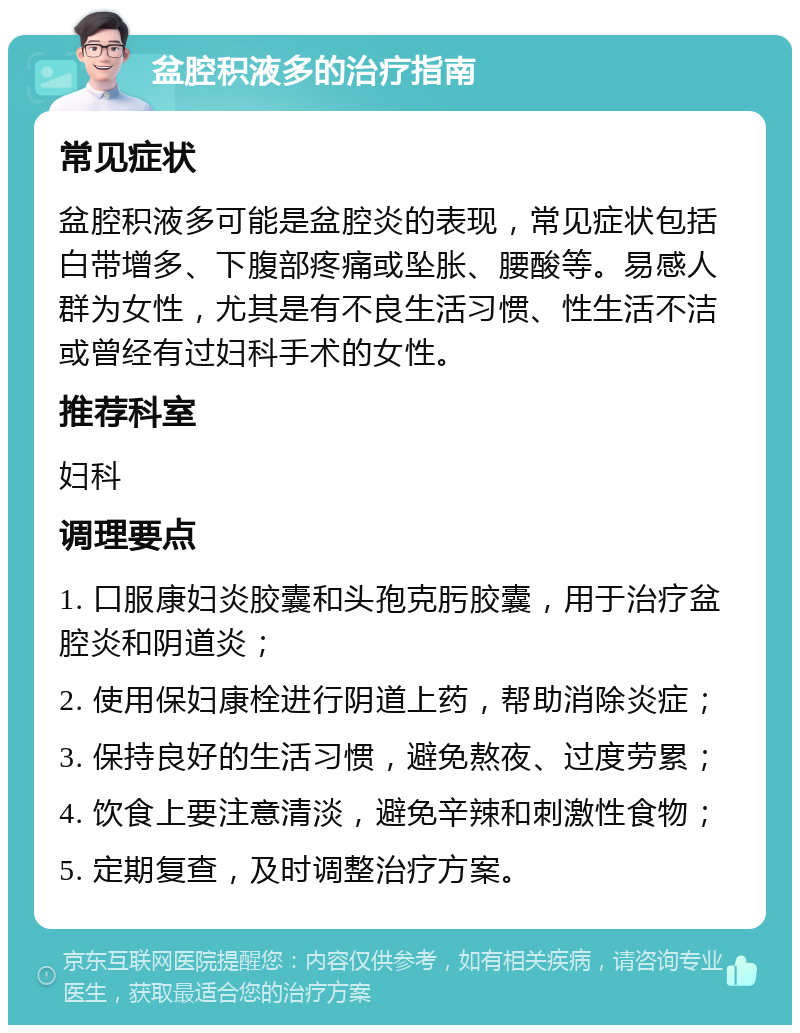 盆腔积液多的治疗指南 常见症状 盆腔积液多可能是盆腔炎的表现，常见症状包括白带增多、下腹部疼痛或坠胀、腰酸等。易感人群为女性，尤其是有不良生活习惯、性生活不洁或曾经有过妇科手术的女性。 推荐科室 妇科 调理要点 1. 口服康妇炎胶囊和头孢克肟胶囊，用于治疗盆腔炎和阴道炎； 2. 使用保妇康栓进行阴道上药，帮助消除炎症； 3. 保持良好的生活习惯，避免熬夜、过度劳累； 4. 饮食上要注意清淡，避免辛辣和刺激性食物； 5. 定期复查，及时调整治疗方案。