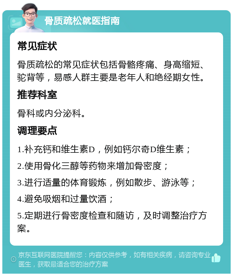 骨质疏松就医指南 常见症状 骨质疏松的常见症状包括骨骼疼痛、身高缩短、驼背等，易感人群主要是老年人和绝经期女性。 推荐科室 骨科或内分泌科。 调理要点 1.补充钙和维生素D，例如钙尔奇D维生素； 2.使用骨化三醇等药物来增加骨密度； 3.进行适量的体育锻炼，例如散步、游泳等； 4.避免吸烟和过量饮酒； 5.定期进行骨密度检查和随访，及时调整治疗方案。