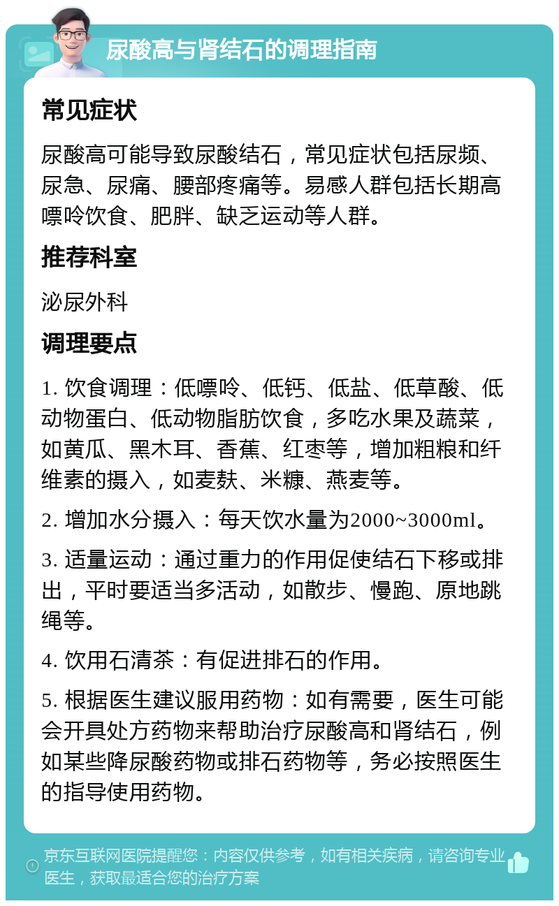 尿酸高与肾结石的调理指南 常见症状 尿酸高可能导致尿酸结石，常见症状包括尿频、尿急、尿痛、腰部疼痛等。易感人群包括长期高嘌呤饮食、肥胖、缺乏运动等人群。 推荐科室 泌尿外科 调理要点 1. 饮食调理：低嘌呤、低钙、低盐、低草酸、低动物蛋白、低动物脂肪饮食，多吃水果及蔬菜，如黄瓜、黑木耳、香蕉、红枣等，增加粗粮和纤维素的摄入，如麦麸、米糠、燕麦等。 2. 增加水分摄入：每天饮水量为2000~3000ml。 3. 适量运动：通过重力的作用促使结石下移或排出，平时要适当多活动，如散步、慢跑、原地跳绳等。 4. 饮用石清茶：有促进排石的作用。 5. 根据医生建议服用药物：如有需要，医生可能会开具处方药物来帮助治疗尿酸高和肾结石，例如某些降尿酸药物或排石药物等，务必按照医生的指导使用药物。