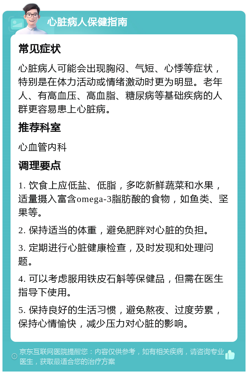 心脏病人保健指南 常见症状 心脏病人可能会出现胸闷、气短、心悸等症状，特别是在体力活动或情绪激动时更为明显。老年人、有高血压、高血脂、糖尿病等基础疾病的人群更容易患上心脏病。 推荐科室 心血管内科 调理要点 1. 饮食上应低盐、低脂，多吃新鲜蔬菜和水果，适量摄入富含omega-3脂肪酸的食物，如鱼类、坚果等。 2. 保持适当的体重，避免肥胖对心脏的负担。 3. 定期进行心脏健康检查，及时发现和处理问题。 4. 可以考虑服用铁皮石斛等保健品，但需在医生指导下使用。 5. 保持良好的生活习惯，避免熬夜、过度劳累，保持心情愉快，减少压力对心脏的影响。