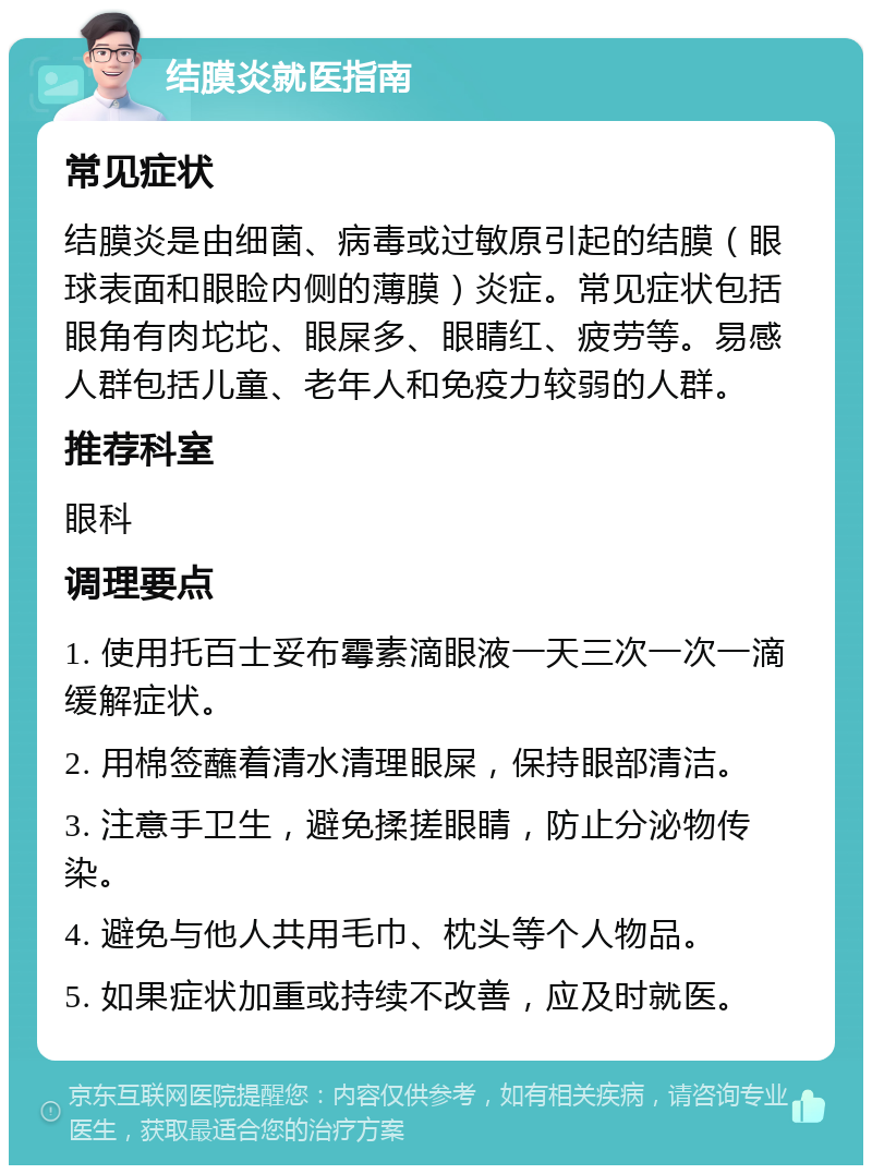 结膜炎就医指南 常见症状 结膜炎是由细菌、病毒或过敏原引起的结膜（眼球表面和眼睑内侧的薄膜）炎症。常见症状包括眼角有肉坨坨、眼屎多、眼睛红、疲劳等。易感人群包括儿童、老年人和免疫力较弱的人群。 推荐科室 眼科 调理要点 1. 使用托百士妥布霉素滴眼液一天三次一次一滴缓解症状。 2. 用棉签蘸着清水清理眼屎，保持眼部清洁。 3. 注意手卫生，避免揉搓眼睛，防止分泌物传染。 4. 避免与他人共用毛巾、枕头等个人物品。 5. 如果症状加重或持续不改善，应及时就医。