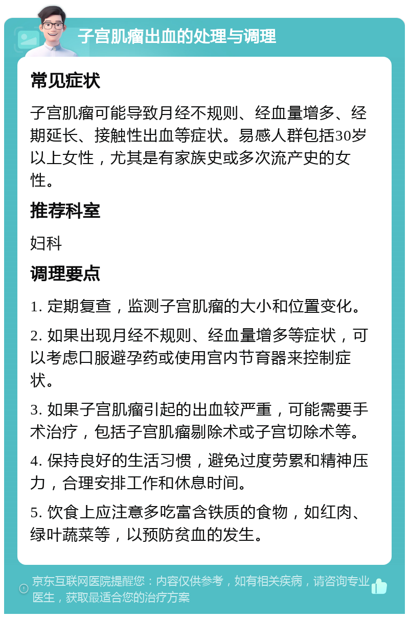 子宫肌瘤出血的处理与调理 常见症状 子宫肌瘤可能导致月经不规则、经血量增多、经期延长、接触性出血等症状。易感人群包括30岁以上女性，尤其是有家族史或多次流产史的女性。 推荐科室 妇科 调理要点 1. 定期复查，监测子宫肌瘤的大小和位置变化。 2. 如果出现月经不规则、经血量增多等症状，可以考虑口服避孕药或使用宫内节育器来控制症状。 3. 如果子宫肌瘤引起的出血较严重，可能需要手术治疗，包括子宫肌瘤剔除术或子宫切除术等。 4. 保持良好的生活习惯，避免过度劳累和精神压力，合理安排工作和休息时间。 5. 饮食上应注意多吃富含铁质的食物，如红肉、绿叶蔬菜等，以预防贫血的发生。