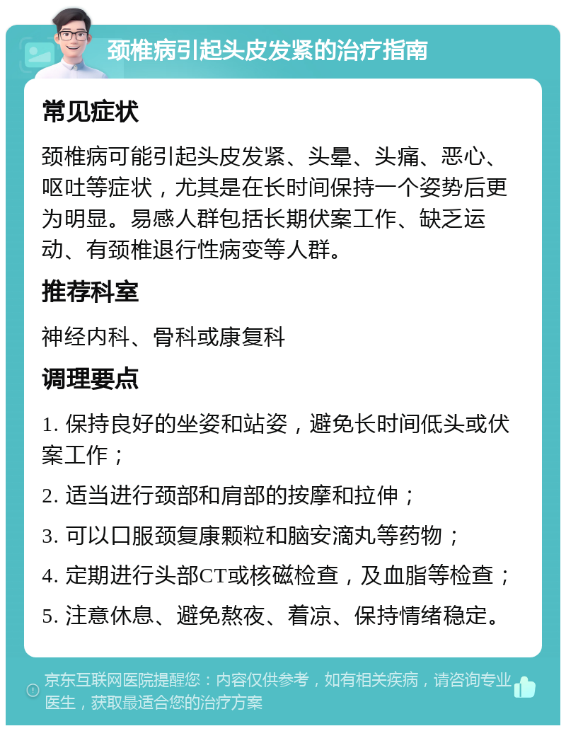 颈椎病引起头皮发紧的治疗指南 常见症状 颈椎病可能引起头皮发紧、头晕、头痛、恶心、呕吐等症状，尤其是在长时间保持一个姿势后更为明显。易感人群包括长期伏案工作、缺乏运动、有颈椎退行性病变等人群。 推荐科室 神经内科、骨科或康复科 调理要点 1. 保持良好的坐姿和站姿，避免长时间低头或伏案工作； 2. 适当进行颈部和肩部的按摩和拉伸； 3. 可以口服颈复康颗粒和脑安滴丸等药物； 4. 定期进行头部CT或核磁检查，及血脂等检查； 5. 注意休息、避免熬夜、着凉、保持情绪稳定。