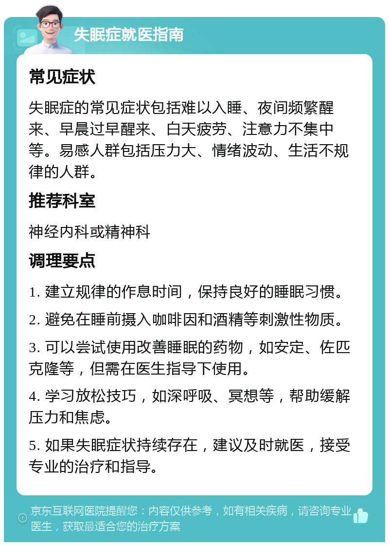 失眠症就医指南 常见症状 失眠症的常见症状包括难以入睡、夜间频繁醒来、早晨过早醒来、白天疲劳、注意力不集中等。易感人群包括压力大、情绪波动、生活不规律的人群。 推荐科室 神经内科或精神科 调理要点 1. 建立规律的作息时间，保持良好的睡眠习惯。 2. 避免在睡前摄入咖啡因和酒精等刺激性物质。 3. 可以尝试使用改善睡眠的药物，如安定、佐匹克隆等，但需在医生指导下使用。 4. 学习放松技巧，如深呼吸、冥想等，帮助缓解压力和焦虑。 5. 如果失眠症状持续存在，建议及时就医，接受专业的治疗和指导。