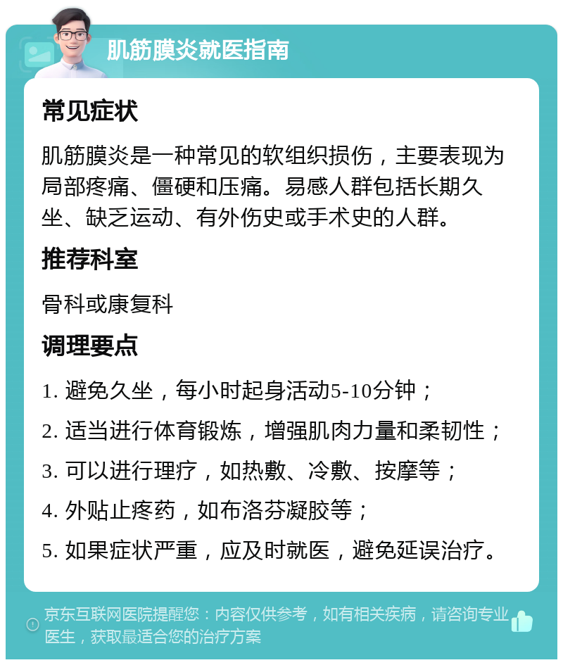 肌筋膜炎就医指南 常见症状 肌筋膜炎是一种常见的软组织损伤，主要表现为局部疼痛、僵硬和压痛。易感人群包括长期久坐、缺乏运动、有外伤史或手术史的人群。 推荐科室 骨科或康复科 调理要点 1. 避免久坐，每小时起身活动5-10分钟； 2. 适当进行体育锻炼，增强肌肉力量和柔韧性； 3. 可以进行理疗，如热敷、冷敷、按摩等； 4. 外贴止疼药，如布洛芬凝胶等； 5. 如果症状严重，应及时就医，避免延误治疗。