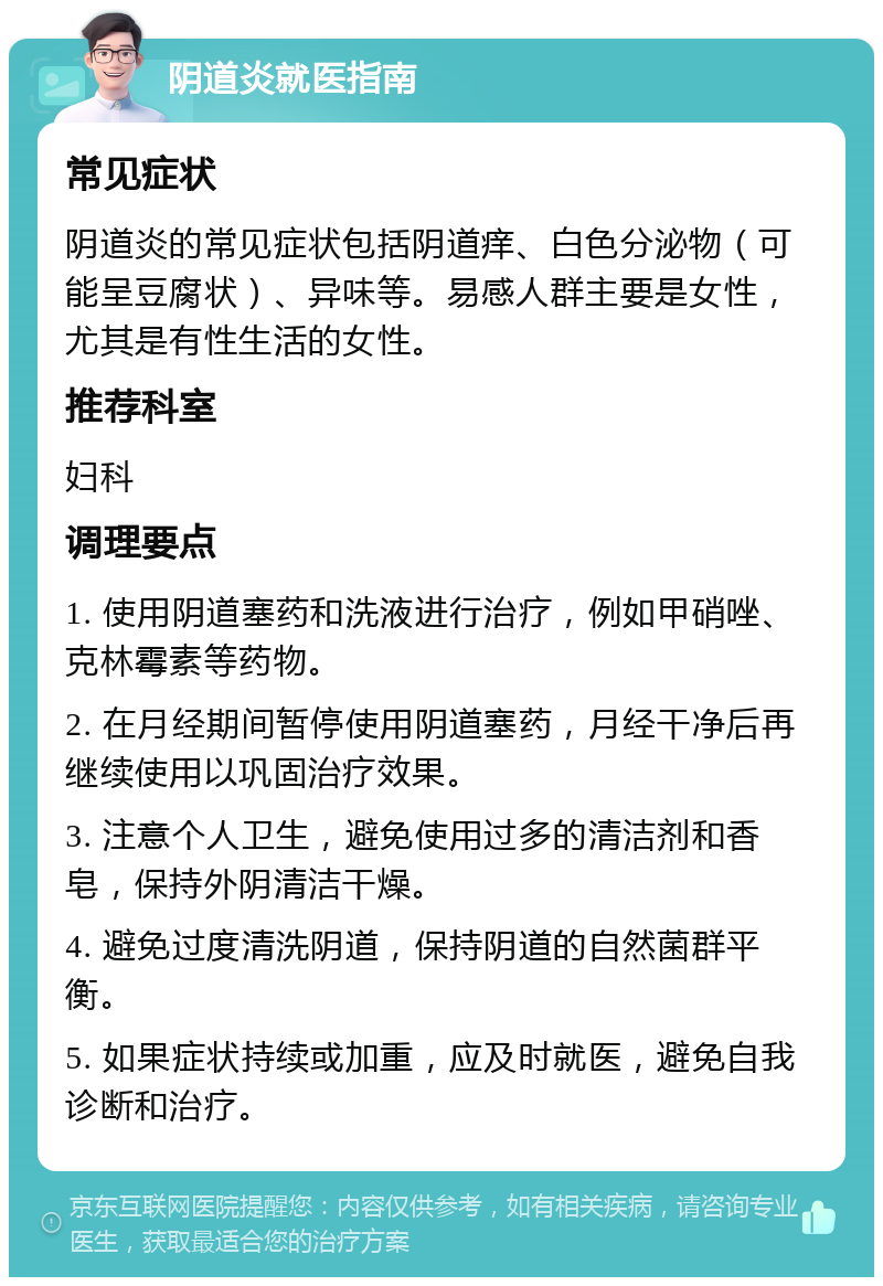 阴道炎就医指南 常见症状 阴道炎的常见症状包括阴道痒、白色分泌物（可能呈豆腐状）、异味等。易感人群主要是女性，尤其是有性生活的女性。 推荐科室 妇科 调理要点 1. 使用阴道塞药和洗液进行治疗，例如甲硝唑、克林霉素等药物。 2. 在月经期间暂停使用阴道塞药，月经干净后再继续使用以巩固治疗效果。 3. 注意个人卫生，避免使用过多的清洁剂和香皂，保持外阴清洁干燥。 4. 避免过度清洗阴道，保持阴道的自然菌群平衡。 5. 如果症状持续或加重，应及时就医，避免自我诊断和治疗。