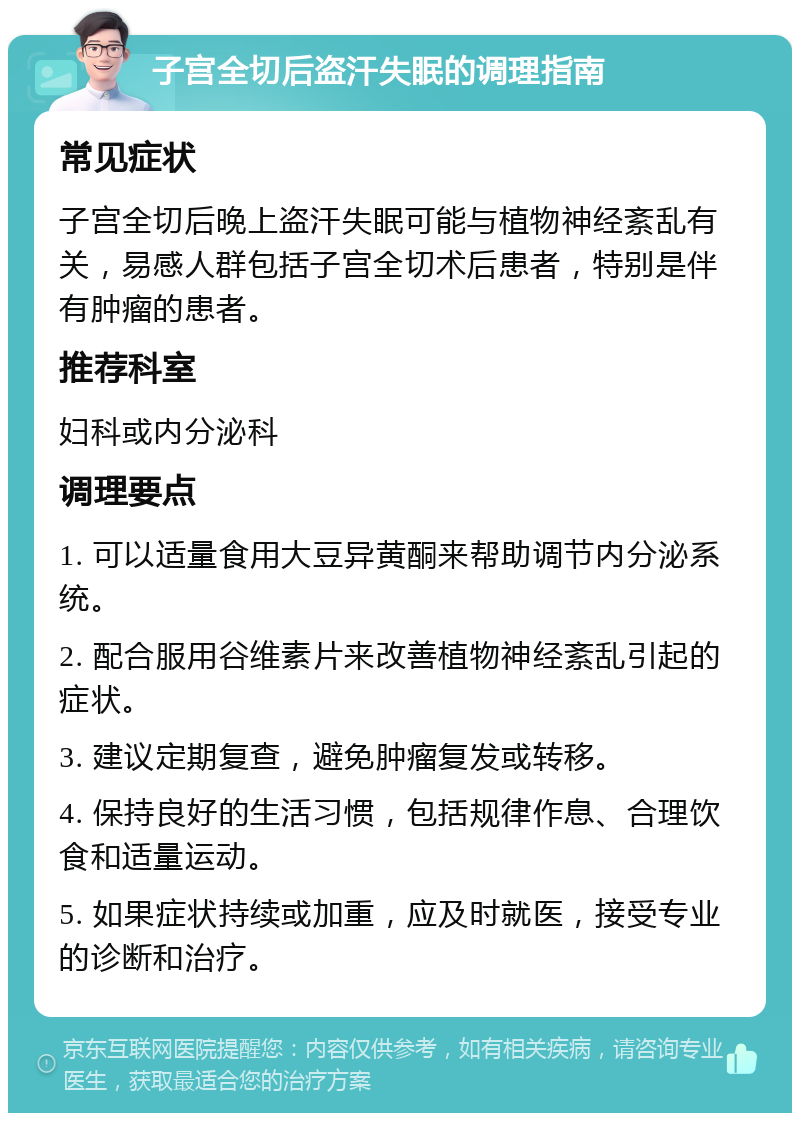 子宫全切后盗汗失眠的调理指南 常见症状 子宫全切后晚上盗汗失眠可能与植物神经紊乱有关，易感人群包括子宫全切术后患者，特别是伴有肿瘤的患者。 推荐科室 妇科或内分泌科 调理要点 1. 可以适量食用大豆异黄酮来帮助调节内分泌系统。 2. 配合服用谷维素片来改善植物神经紊乱引起的症状。 3. 建议定期复查，避免肿瘤复发或转移。 4. 保持良好的生活习惯，包括规律作息、合理饮食和适量运动。 5. 如果症状持续或加重，应及时就医，接受专业的诊断和治疗。