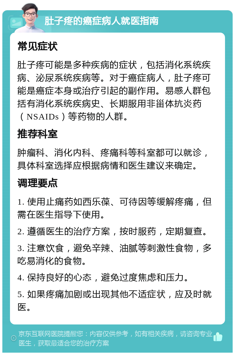 肚子疼的癌症病人就医指南 常见症状 肚子疼可能是多种疾病的症状，包括消化系统疾病、泌尿系统疾病等。对于癌症病人，肚子疼可能是癌症本身或治疗引起的副作用。易感人群包括有消化系统疾病史、长期服用非甾体抗炎药（NSAIDs）等药物的人群。 推荐科室 肿瘤科、消化内科、疼痛科等科室都可以就诊，具体科室选择应根据病情和医生建议来确定。 调理要点 1. 使用止痛药如西乐葆、可待因等缓解疼痛，但需在医生指导下使用。 2. 遵循医生的治疗方案，按时服药，定期复查。 3. 注意饮食，避免辛辣、油腻等刺激性食物，多吃易消化的食物。 4. 保持良好的心态，避免过度焦虑和压力。 5. 如果疼痛加剧或出现其他不适症状，应及时就医。