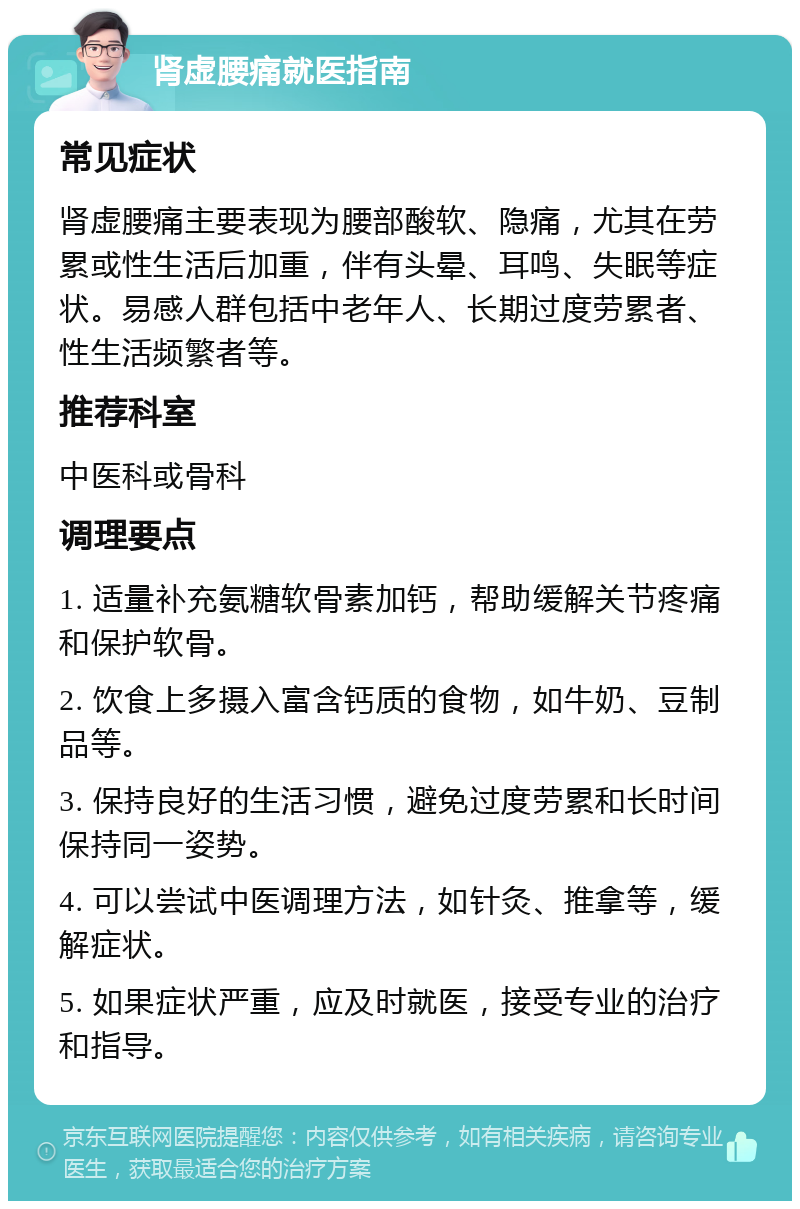 肾虚腰痛就医指南 常见症状 肾虚腰痛主要表现为腰部酸软、隐痛，尤其在劳累或性生活后加重，伴有头晕、耳鸣、失眠等症状。易感人群包括中老年人、长期过度劳累者、性生活频繁者等。 推荐科室 中医科或骨科 调理要点 1. 适量补充氨糖软骨素加钙，帮助缓解关节疼痛和保护软骨。 2. 饮食上多摄入富含钙质的食物，如牛奶、豆制品等。 3. 保持良好的生活习惯，避免过度劳累和长时间保持同一姿势。 4. 可以尝试中医调理方法，如针灸、推拿等，缓解症状。 5. 如果症状严重，应及时就医，接受专业的治疗和指导。