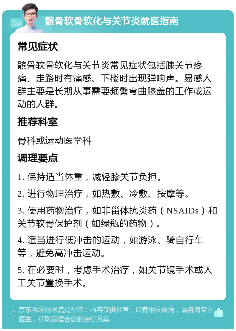 髌骨软骨软化与关节炎就医指南 常见症状 髌骨软骨软化与关节炎常见症状包括膝关节疼痛、走路时有痛感、下楼时出现弹响声。易感人群主要是长期从事需要频繁弯曲膝盖的工作或运动的人群。 推荐科室 骨科或运动医学科 调理要点 1. 保持适当体重，减轻膝关节负担。 2. 进行物理治疗，如热敷、冷敷、按摩等。 3. 使用药物治疗，如非甾体抗炎药（NSAIDs）和关节软骨保护剂（如绿瓶的药物）。 4. 适当进行低冲击的运动，如游泳、骑自行车等，避免高冲击运动。 5. 在必要时，考虑手术治疗，如关节镜手术或人工关节置换手术。