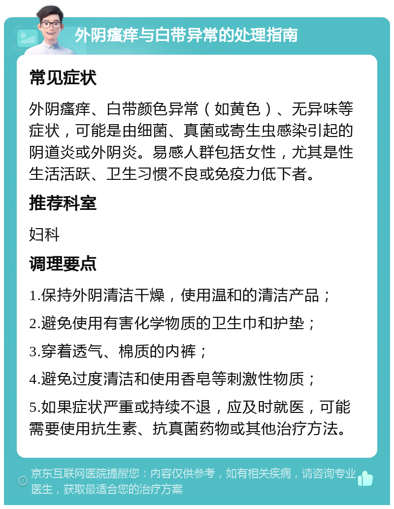 外阴瘙痒与白带异常的处理指南 常见症状 外阴瘙痒、白带颜色异常（如黄色）、无异味等症状，可能是由细菌、真菌或寄生虫感染引起的阴道炎或外阴炎。易感人群包括女性，尤其是性生活活跃、卫生习惯不良或免疫力低下者。 推荐科室 妇科 调理要点 1.保持外阴清洁干燥，使用温和的清洁产品； 2.避免使用有害化学物质的卫生巾和护垫； 3.穿着透气、棉质的内裤； 4.避免过度清洁和使用香皂等刺激性物质； 5.如果症状严重或持续不退，应及时就医，可能需要使用抗生素、抗真菌药物或其他治疗方法。