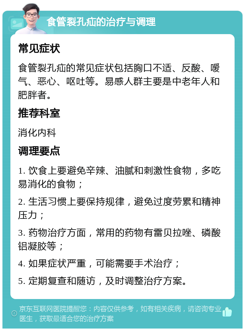 食管裂孔疝的治疗与调理 常见症状 食管裂孔疝的常见症状包括胸口不适、反酸、嗳气、恶心、呕吐等。易感人群主要是中老年人和肥胖者。 推荐科室 消化内科 调理要点 1. 饮食上要避免辛辣、油腻和刺激性食物，多吃易消化的食物； 2. 生活习惯上要保持规律，避免过度劳累和精神压力； 3. 药物治疗方面，常用的药物有雷贝拉唑、磷酸铝凝胶等； 4. 如果症状严重，可能需要手术治疗； 5. 定期复查和随访，及时调整治疗方案。