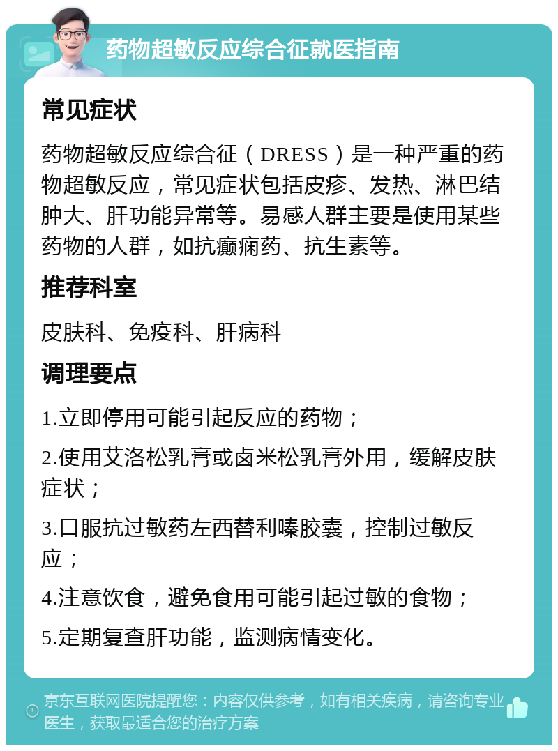 药物超敏反应综合征就医指南 常见症状 药物超敏反应综合征（DRESS）是一种严重的药物超敏反应，常见症状包括皮疹、发热、淋巴结肿大、肝功能异常等。易感人群主要是使用某些药物的人群，如抗癫痫药、抗生素等。 推荐科室 皮肤科、免疫科、肝病科 调理要点 1.立即停用可能引起反应的药物； 2.使用艾洛松乳膏或卤米松乳膏外用，缓解皮肤症状； 3.口服抗过敏药左西替利嗪胶囊，控制过敏反应； 4.注意饮食，避免食用可能引起过敏的食物； 5.定期复查肝功能，监测病情变化。