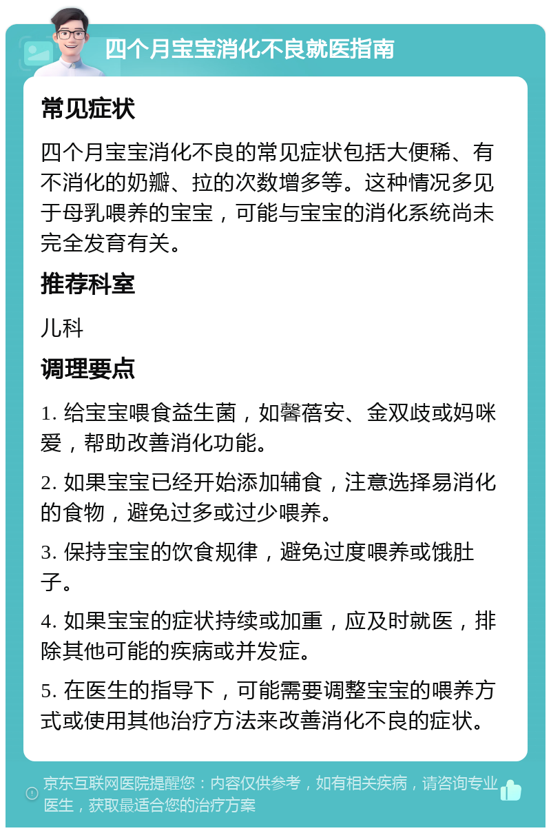 四个月宝宝消化不良就医指南 常见症状 四个月宝宝消化不良的常见症状包括大便稀、有不消化的奶瓣、拉的次数增多等。这种情况多见于母乳喂养的宝宝，可能与宝宝的消化系统尚未完全发育有关。 推荐科室 儿科 调理要点 1. 给宝宝喂食益生菌，如馨蓓安、金双歧或妈咪爱，帮助改善消化功能。 2. 如果宝宝已经开始添加辅食，注意选择易消化的食物，避免过多或过少喂养。 3. 保持宝宝的饮食规律，避免过度喂养或饿肚子。 4. 如果宝宝的症状持续或加重，应及时就医，排除其他可能的疾病或并发症。 5. 在医生的指导下，可能需要调整宝宝的喂养方式或使用其他治疗方法来改善消化不良的症状。