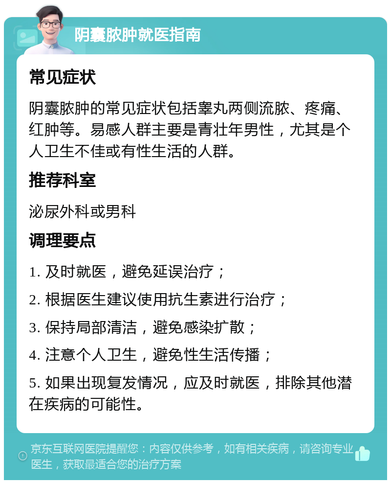 阴囊脓肿就医指南 常见症状 阴囊脓肿的常见症状包括睾丸两侧流脓、疼痛、红肿等。易感人群主要是青壮年男性，尤其是个人卫生不佳或有性生活的人群。 推荐科室 泌尿外科或男科 调理要点 1. 及时就医，避免延误治疗； 2. 根据医生建议使用抗生素进行治疗； 3. 保持局部清洁，避免感染扩散； 4. 注意个人卫生，避免性生活传播； 5. 如果出现复发情况，应及时就医，排除其他潜在疾病的可能性。