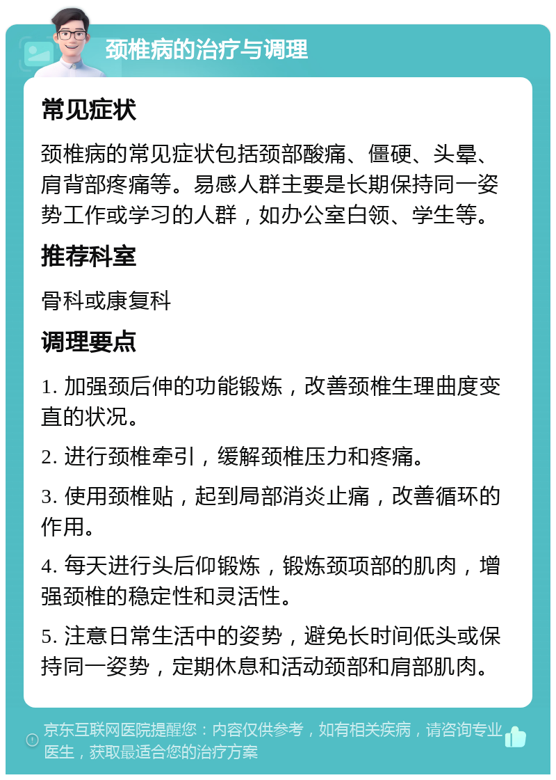 颈椎病的治疗与调理 常见症状 颈椎病的常见症状包括颈部酸痛、僵硬、头晕、肩背部疼痛等。易感人群主要是长期保持同一姿势工作或学习的人群，如办公室白领、学生等。 推荐科室 骨科或康复科 调理要点 1. 加强颈后伸的功能锻炼，改善颈椎生理曲度变直的状况。 2. 进行颈椎牵引，缓解颈椎压力和疼痛。 3. 使用颈椎贴，起到局部消炎止痛，改善循环的作用。 4. 每天进行头后仰锻炼，锻炼颈项部的肌肉，增强颈椎的稳定性和灵活性。 5. 注意日常生活中的姿势，避免长时间低头或保持同一姿势，定期休息和活动颈部和肩部肌肉。