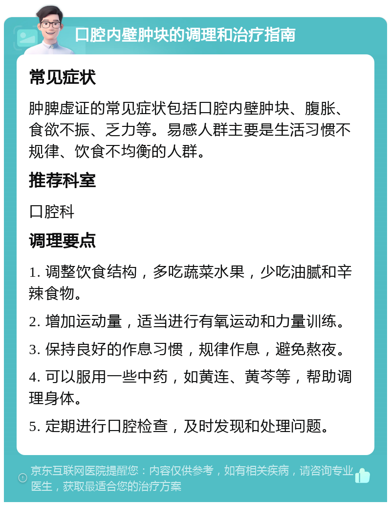 口腔内壁肿块的调理和治疗指南 常见症状 肿脾虚证的常见症状包括口腔内壁肿块、腹胀、食欲不振、乏力等。易感人群主要是生活习惯不规律、饮食不均衡的人群。 推荐科室 口腔科 调理要点 1. 调整饮食结构，多吃蔬菜水果，少吃油腻和辛辣食物。 2. 增加运动量，适当进行有氧运动和力量训练。 3. 保持良好的作息习惯，规律作息，避免熬夜。 4. 可以服用一些中药，如黄连、黄芩等，帮助调理身体。 5. 定期进行口腔检查，及时发现和处理问题。