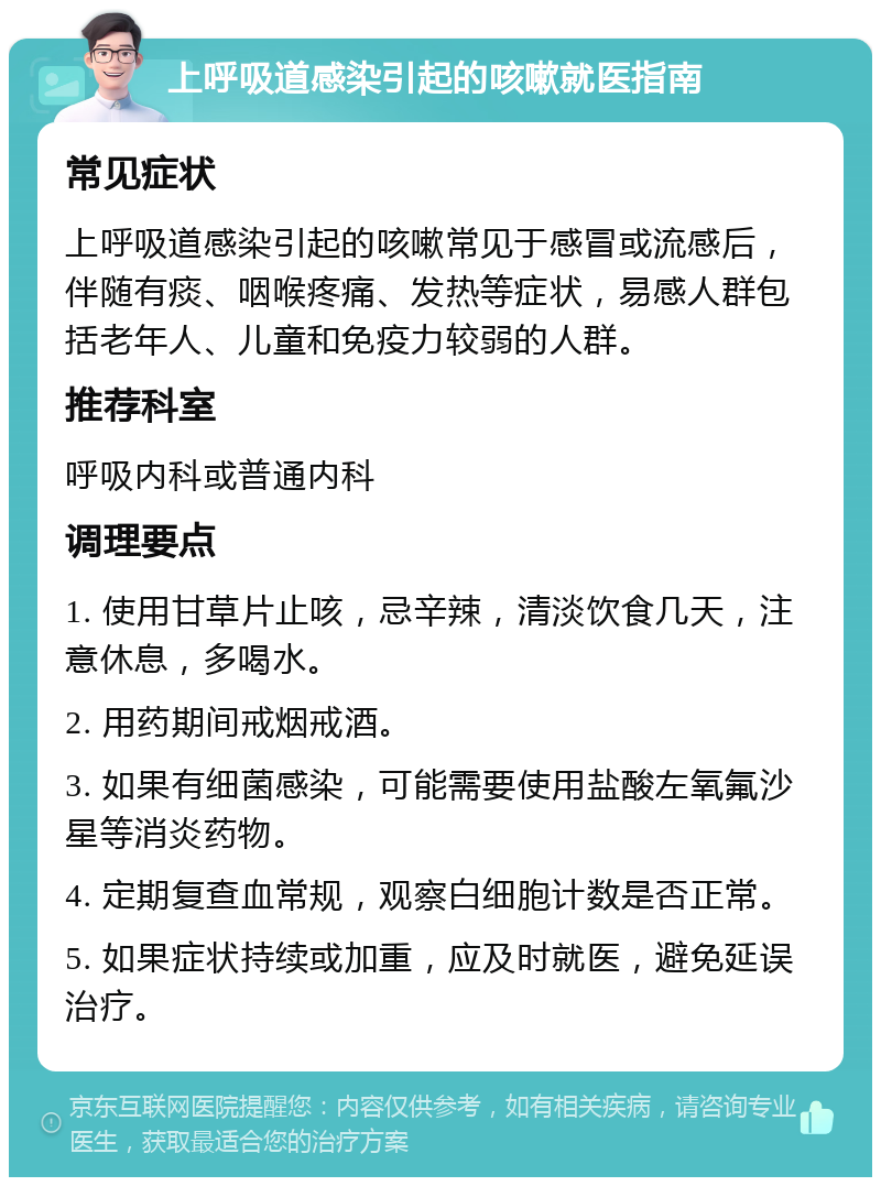 上呼吸道感染引起的咳嗽就医指南 常见症状 上呼吸道感染引起的咳嗽常见于感冒或流感后，伴随有痰、咽喉疼痛、发热等症状，易感人群包括老年人、儿童和免疫力较弱的人群。 推荐科室 呼吸内科或普通内科 调理要点 1. 使用甘草片止咳，忌辛辣，清淡饮食几天，注意休息，多喝水。 2. 用药期间戒烟戒酒。 3. 如果有细菌感染，可能需要使用盐酸左氧氟沙星等消炎药物。 4. 定期复查血常规，观察白细胞计数是否正常。 5. 如果症状持续或加重，应及时就医，避免延误治疗。