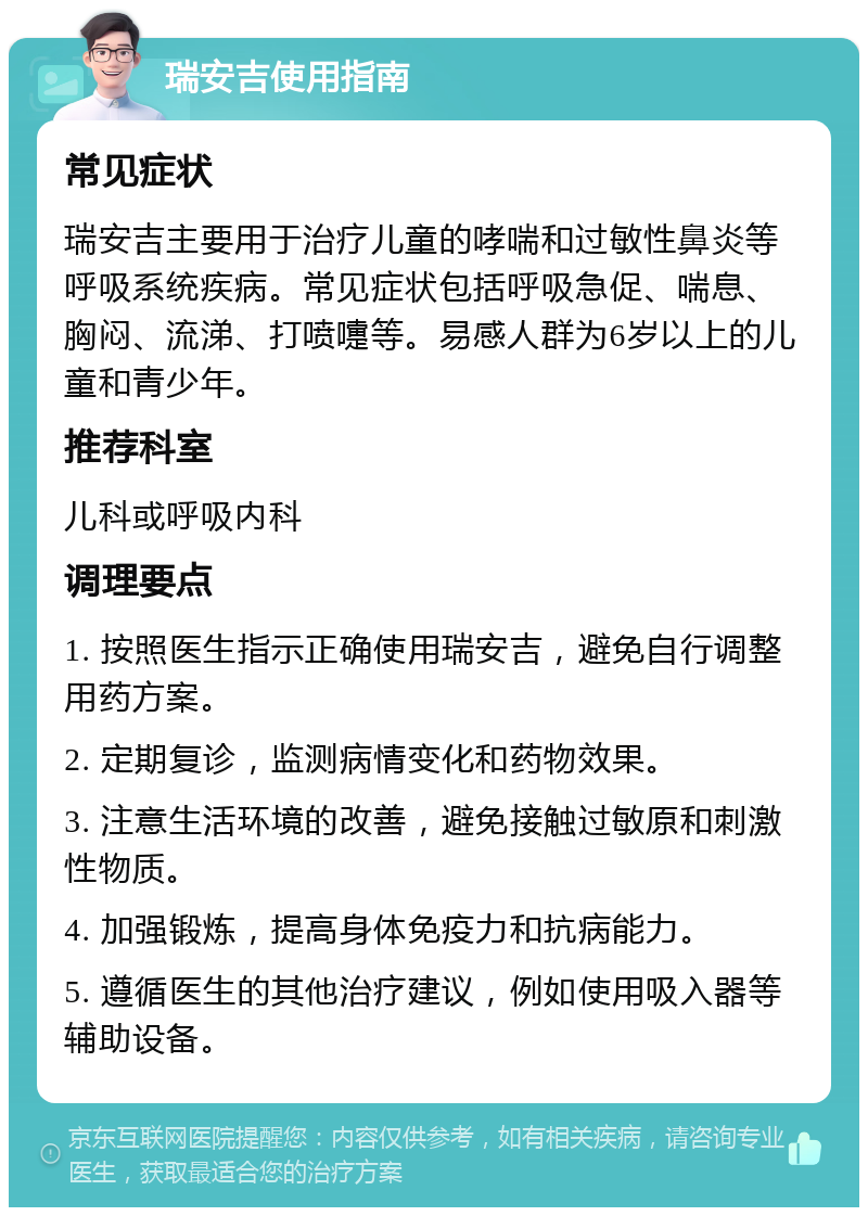 瑞安吉使用指南 常见症状 瑞安吉主要用于治疗儿童的哮喘和过敏性鼻炎等呼吸系统疾病。常见症状包括呼吸急促、喘息、胸闷、流涕、打喷嚏等。易感人群为6岁以上的儿童和青少年。 推荐科室 儿科或呼吸内科 调理要点 1. 按照医生指示正确使用瑞安吉，避免自行调整用药方案。 2. 定期复诊，监测病情变化和药物效果。 3. 注意生活环境的改善，避免接触过敏原和刺激性物质。 4. 加强锻炼，提高身体免疫力和抗病能力。 5. 遵循医生的其他治疗建议，例如使用吸入器等辅助设备。